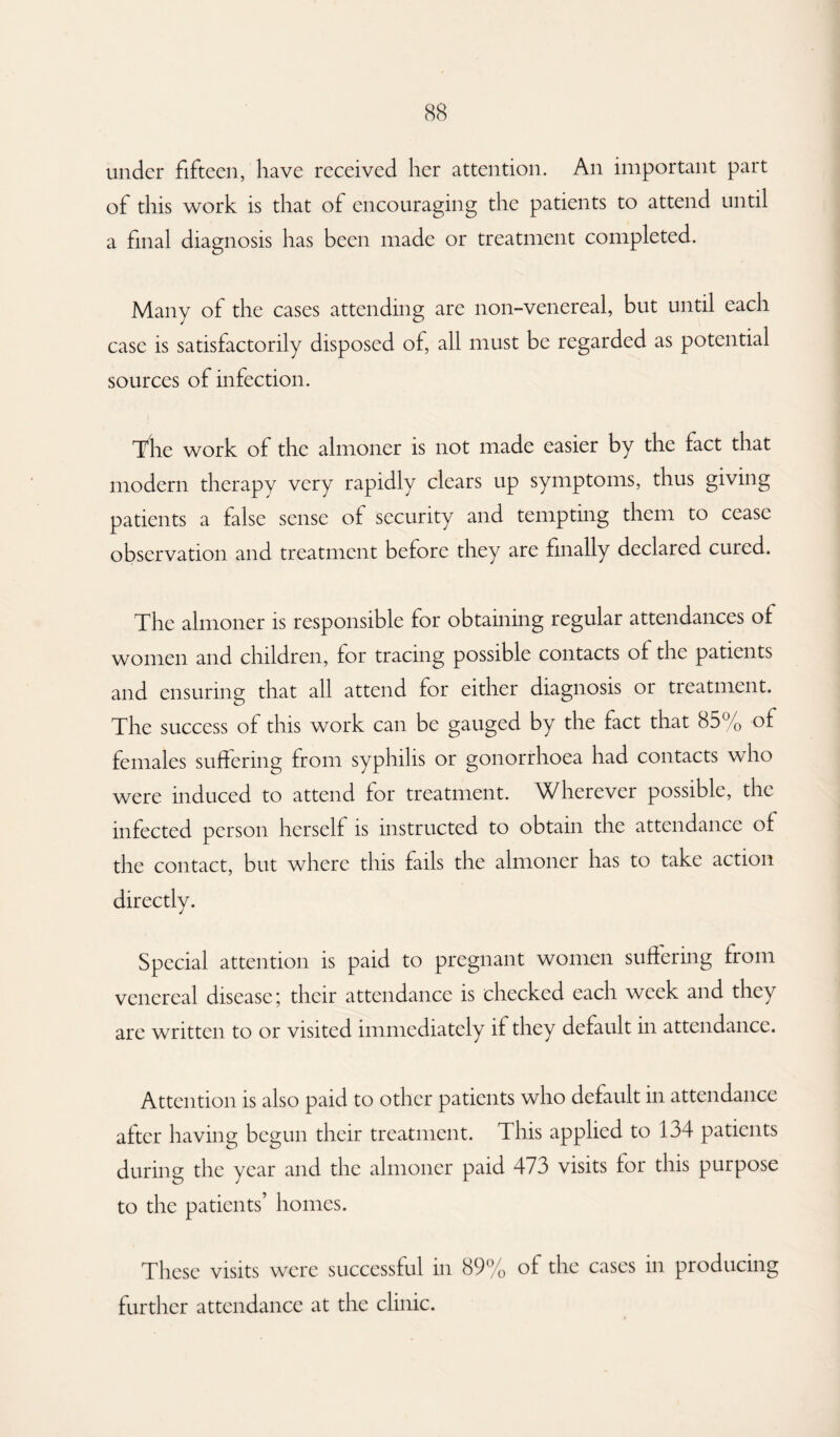 under fifteen, have received her attention. An important part of this work is that of encouraging the patients to attend until a final diagnosis has been made or treatment completed. Many of the cases attending are non-venereal, but until each case is satisfactorily disposed of, all must be regarded as potential sources of infection. The work of the almoner is not made easier by the fact that modern therapy very rapidly clears up symptoms, thus giving patients a false sense of security and tempting them to cease observation and treatment before they are finally declared cuicd. The almoner is responsible for obtaining regular attendances of women and children, for tracing possible contacts of the patients and ensuring that all attend for either diagnosis or treatment. The success of this work can be gauged by the fact that 85% of females suffering from syphilis or gonorrhoea had contacts who were induced to attend for treatment. Wherever possible, the infected person herself is instructed to obtain the attendance of the contact, but where this fails the almoner has to take action directly. Special attention is paid to pregnant women suffering from venereal disease; their attendance is checked each week and they are written to or visited immediately if they default in attendance. Attention is also paid to other patients who default in attendance after having begun their treatment. This applied to 134 patients during the year and the almoner paid 473 visits for this purpose to the patients’ homes. These visits were successful in 89% of the cases in producing further attendance at the clinic.
