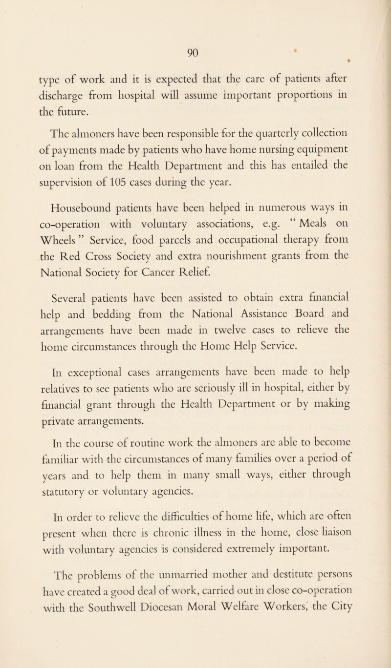 type of work and it is expected that the care of patients after discharge from hospital will assume important proportions in the future. The almoners have been responsible for the quarterly collection of payments made by patients who have home nursing equipment on loan from the Health Department and this has entailed the supervision of 105 cases during the year. Housebound patients have been helped in numerous ways in co-operation with voluntary associations, e.g. “ Meals on Wheels ” Service, food parcels and occupational therapy from the Red Cross Society and extra nourishment grants from the National Society for Cancer Relief. Several patients have been assisted to obtain extra financial help and bedding from the National Assistance Board and arrangements have been made in twelve cases to relieve the home circumstances through the Home Help Service. In exceptional cases arrangements have been made to help relatives to see patients who are seriously ill in hospital, either by financial grant through the Health Department or by making private arrangements. In the course of routine work the almoners are able to become familiar with the circumstances of many families over a period of years and to help them in many small ways, either through statutory or voluntary agencies. In order to relieve the difficulties of home life, which are often present when there is chronic illness in the home, close liaison with voluntary agencies is considered extremely important. The problems of the unmarried mother and destitute persons have created a good deal of work, carried out in close co-operation with the Southwell Diocesan Moral Welfare Workers, the City