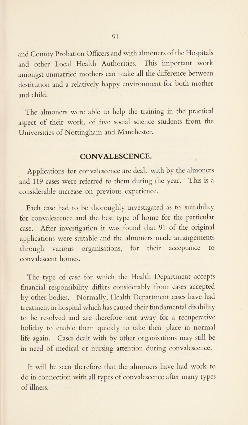 and County Probation Officers and with almoners of the Hospitals and other Local Health Authorities. This important work amongst unmarried mothers can make all the difference between destitution and a relatively happy environment for both mother and child. The almoners were able to help the training in the practical aspect of their work, of five social science students from the Universities of Nottingham and Manchester. CONVALESCENCE. Applications for convalescence are dealt with by the almoners and 119 cases were referred to them during the year. This is a considerable increase on previous experience. Each case had to be thoroughly investigated as to suitability for convalescence and the best type of home for the particular case. After investigation it was found that 91 of the original applications were suitable and the almoners made arrangements through various organisations, for their acceptance to convalescent homes. The type of case for which the Health Department accepts financial responsibility differs considerably from cases accepted by other bodies. Normally, Health Department cases have had treatment in hospital which has caused their fundamental disability to be resolved and are therefore sent away for a recuperative holiday to enable them quickly to take their place in normal life again. Cases dealt with by other organisations may still be in need of medical or nursing attention during convalescence. It will be seen therefore that the almoners have had work to do in connection with all types of convalescence after many types of illness.