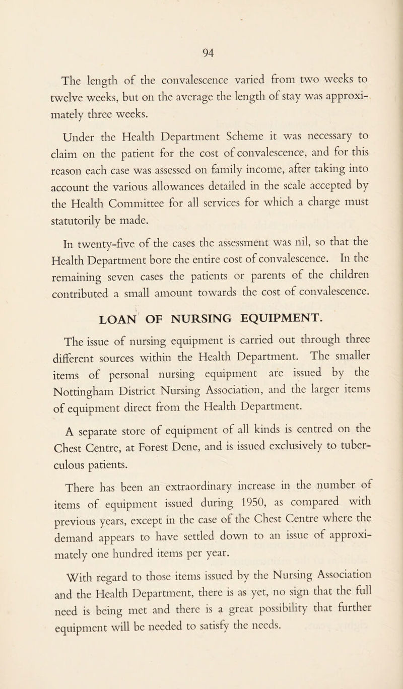 The length of the convalescence varied from two weeks to twelve weeks, but on the average the length of stay was approxi¬ mately three weeks. Under the Health Department Scheme it was necessary to claim on the patient for the cost of convalescence, and for this reason each case was assessed on family income, after taking into account the various allowances detailed in the scale accepted by the Health Committee for all services for which a charge must statutorily be made. In twenty-five of the cases the assessment was nil, so that the Health Department bore the entire cost of convalescence. In the remaining seven cases the patients or parents of the children contributed a small amount towards the cost of convalescence. LOAN OF NURSING EQUIPMENT. The issue of nursing equipment is carried out through three different sources within the Health Department. The smaller items of personal nursing equipment are issued by the Nottingham District Nursing Association, and the larger items of equipment direct from the Health Department. A separate store of equipment of all kinds is centred on the Chest Centre, at Forest Dene, and is issued exclusively to tuber¬ culous patients. There has been an extraordinary increase in the number of items of equipment issued during 1950, as compared with previous years, except in the case of the Chest Centre where the demand appears to have settled down to an issue of approxi¬ mately one hundred items per year. With regard to those items issued by the Nursing Association and the Health Department, there is as yet, no sign that the full need is being met and there is a great possibility that further equipment will be needed to satisfy the needs.