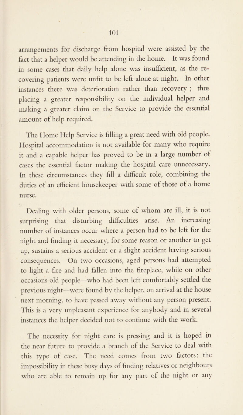 arrangements for discharge from hospital were assisted by the fact that a helper would be attending in the home. It was found in some cases that daily help alone was insufficient, as the re¬ covering patients were unfit to be left alone at night. In other instances there was deterioration rather than recovery ; thus placing a greater responsibility on the individual helper and making a greater claim on the Service to provide the essential amount of help required. The Home Help Service is filling a great need with old people. Hospital accommodation is not available for many who require it and a capable helper has proved to be in a large number of cases the essential factor making the hospital care unnecessary. In these circumstances they fill a difficult role, combining the duties of an efficient housekeeper with some of those of a home nurse. Dealing with older persons, some of whom are ill, it is not surprising that disturbing difficulties arise. An increasing number ot instances occur where a person had to be left for the night and finding it necessary, for some reason or another to get up, sustains a serious accident or a slight accident having serious consequences. On two occasions, aged persons had attempted to light a fire and had fallen into the fireplace, while on other occasions old people—who had been left comfortably settled the previous night—were found by the helper, on arrival at the house next morning, to have passed away without any person present. This is a very unpleasant experience for anybody and in several instances the helper decided not to continue with the work. The necessity for night care is pressing and it is hoped in the near future to provide a branch of the Service to deal with this type of case. The need comes from two factors: the impossibility in these busy days of finding relatives or neighbours who are able to remain up for any part of the night or any