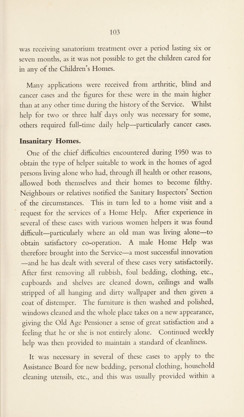 was receiving sanatorium treatment over a period lasting six or seven months, as it was not possible to get the children cared for in any of the Children’s Homes. Many applications were received from arthritic, blind and cancer cases and the figures for these were in the main higher than at any other time during the history of the Service. Whilst help for two or three half days only was necessary for some, others required full-time daily help—particularly cancer cases. Insanitary Homes. One of the chief difficulties encountered during 1950 was to obtain the type of helper suitable to work in the homes of aged persons living alone who had, through ill health or other reasons, allowed both themselves and their homes to become filthy. Neighbours or relatives notified the Sanitary Inspectors’ Section of the circumstances. This in turn led to a home visit and a request for the services of a Home Help. After experience in several of these cases with various women helpers it was found difficult—particularly where an old man was living alone—to obtain satisfactory co-operation. A male Home Help was therefore brought into the Service—a most successful innovation —and he has dealt with several of these cases very satisfactorily. After first removing all rubbish, foul bedding, clothing, etc., cupboards and shelves are cleaned down, ceilings and walls stripped of all hanging and dirty wallpaper and then given a coat of distemper. The furniture is then washed and polished, windows cleaned and the whole place takes on a new appearance, giving the Old Age Pensioner a sense of great satisfaction and a feeling that he or she is not entirely alone. Continued weekly help was then provided to maintain a standard of cleanliness. It was necessary in several of these cases to apply to the Assistance Board for new bedding, personal clothing, household cleaning utensils, etc., and this was usually provided within a