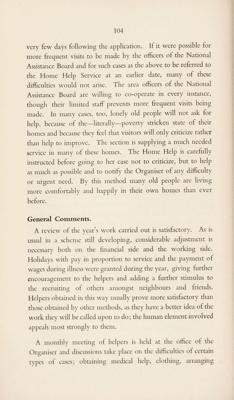 very few days following die application. If it were possible for more frequent visits to be made by the officers of the National Assistance Board and for such cases as the above to be referred to the Home Help Service at an earlier date, many of these difficulties would not arise. The area officers of the National Assistance Board are willing to co-operate in every instance, though their limited staff prevents more frequent visits being made. In many cases, too, lonely old people will not ask for help, because of the—literally—poverty stricken state of their homes and because they feel that visitors will only criticize rather than help to improve. The section is supplying a much needed service in many of these homes. The Home Help is carefully instructed before going to her case not to criticize, but to help as much as possible and to notify the Organiser of any difficulty or urgent need. By this method many old people are living more comfortably and happily in their own homes than ever before. General Comments. A review of the year’s work carried out is satisfactory. As is usual in a scheme still developing, considerable adjustment is necessary both on the financial side and the working side. Holidays with pay in proportion to service and the payment of wages during illness were granted during the year, giving further encouragement to the helpers and adding a further stimulus to the recruiting of others amongst neighbours and friends. Helpers obtained in this way usually prove more satisfactory than those obtained by other methods, as they have a better idea of the work they will be called upon to do; the human element involved appeals most strongly to them. A monthly meeting of helpers is held at the office of the Organiser and discussions take place on the difficulties of certain types of cases; obtaining medical help, clothing, arranging
