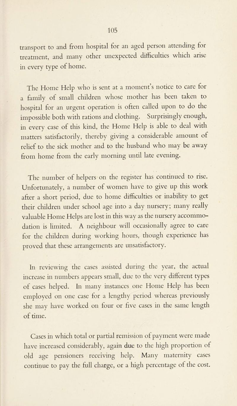 transport to and. from hospital for an aged person attending foi treatment, and many other unexpected difficulties which arise in every type of home. The Home Help who is sent at a moment’s notice to care for a family of small children whose mother has been taken to hospital for an urgent operation is often called upon to do the impossible both with rations and clothing. Surprisingly enough, in every case of this kind, the Home Help is able to deal with matters satisfactorily, thereby giving a considerable amount of relief to the sick mother and to the husband who may be away from home from the early morning until late evening. The number of helpers on the register has continued to rise. Unfortunately, a number of women have to give up this work after a short period, due to home difficulties or inability to get their children under school age into a day nursery; many really valuable Home Helps are lost in this way as the nursery accommo¬ dation is limited. A neighbour will occasionally agree to care for the children during working hours, though experience has proved that these arrangements are unsatisfactory. In reviewing the cases assisted during the year, the actual increase in numbers appears small, due to the very different types of cases helped. In many instances one Home Help has been employed on one case for a lengthy period whereas previously she may have worked on four or five cases in the same length of time. Cases in which total or partial remission of payment were made have increased considerably, again due to the high proportion of old age pensioners receiving help. Many maternity cases continue to pay the full charge, or a high percentage of the cost.