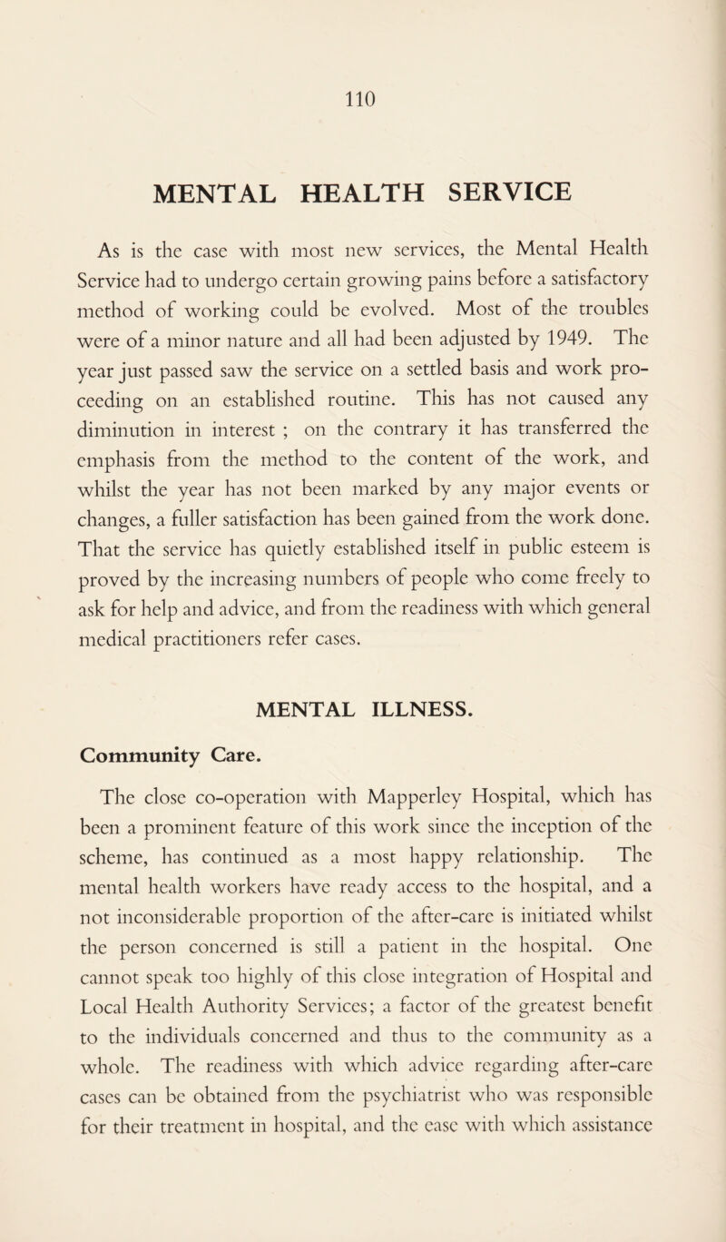 MENTAL HEALTH SERVICE As is the case with most new services, the Mental Health Service had to undergo certain growing pains before a satisfactory method of working could be evolved. Most of the troubles were of a minor nature and all had been adjusted by 1949. The year just passed saw the service on a settled basis and work pro¬ ceeding on an established routine. This has not caused any diminution in interest ; on the contrary it has transferred the emphasis from the method to the content of the work, and whilst the year has not been marked by any major events or changes, a fuller satisfaction has been gained from the work done. That the service has quietly established itself in public esteem is proved by the increasing numbers of people who come freely to ask for help and advice, and from the readiness with which general medical practitioners refer cases. MENTAL ILLNESS. Community Care. The close co-operation with Mapperley Hospital, which has been a prominent feature of this work since the inception of the scheme, has continued as a most happy relationship. The mental health workers have ready access to the hospital, and a not inconsiderable proportion of the after-care is initiated whilst the person concerned is still a patient in the hospital. One cannot speak too highly of this close integration of Hospital and Local Health Authority Services; a factor of the greatest benefit to the individuals concerned and thus to the community as a whole. The readiness with which advice regarding after-care cases can be obtained from the psychiatrist who was responsible for their treatment in hospital, and the ease with which assistance