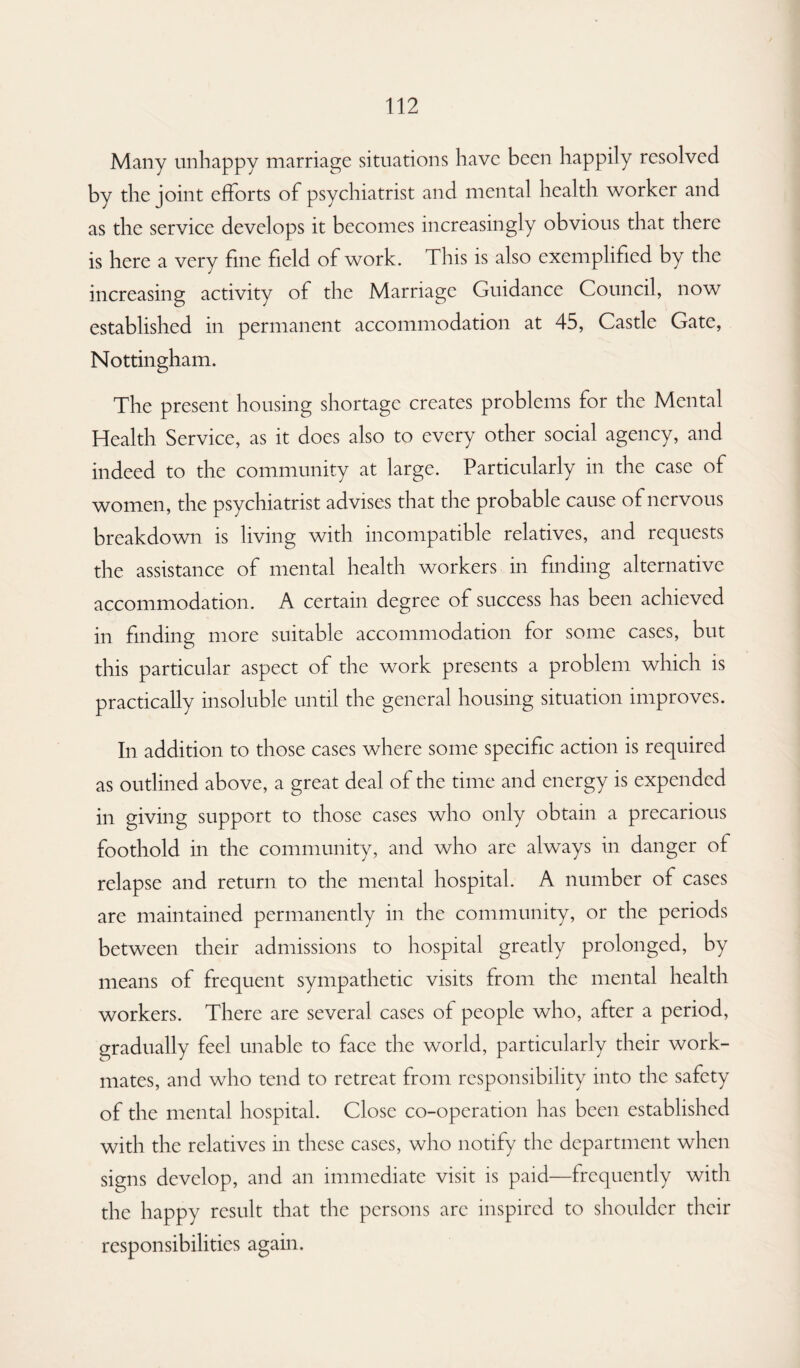 Many unhappy marriage situations have been happily resolved by the joint efforts of psychiatrist and mental health worker and as the service develops it becomes increasingly obvious that there is here a very fine field of work. This is also exemplified by the increasing activity of the Marriage Guidance Council, now established in permanent accommodation at 45, Castle Gate, Nottingham. The present housing shortage creates problems for the Mental Health Service, as it does also to every other social agency, and indeed to the community at large. Particularly in the case of women, the psychiatrist advises that the probable cause of nervous breakdown is living with incompatible relatives, and requests the assistance of mental health workers in finding alternative accommodation. A certain degree of success has been achieved in finding more suitable accommodation for some cases, but this particular aspect of the work presents a problem which is practically insoluble until the general housing situation improves. In addition to those cases where some specific action is required as outlined above, a great deal of the time and energy is expended in giving support to those cases who only obtain a precarious foothold in the community, and who are always in danger of relapse and return to the mental hospital. A number of cases are maintained permanently in the community, or the periods between their admissions to hospital greatly prolonged, by means of frequent sympathetic visits from the mental health workers. There are several cases of people who, after a period, gradually feel unable to face the world, particularly their work¬ mates, and who tend to retreat from responsibility into the safety of the mental hospital. Close co-operation has been established with the relatives in these cases, who notify the department when signs develop, and an immediate visit is paid—frequently with the happy result that the persons arc inspired to shoulder their responsibilities again.