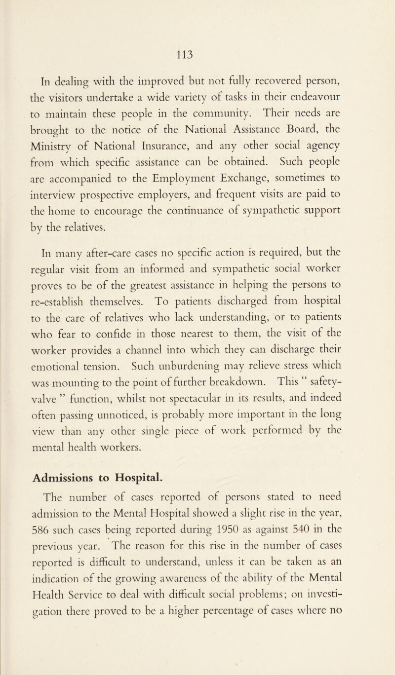 In dealing with the improved but not fully recovered person, the visitors undertake a wide variety of tasks in their endeavour to maintain these people in the community. Their needs are brought to the notice of the National Assistance Board, the Ministry of National Insurance, and any other social agency from which specific assistance can be obtained. Such people are accompanied to the Employment Exchange, sometimes to interview prospective employers, and frequent visits arc paid to the home to encourage the continuance of sympathetic support by the relatives. In many after-care cases no specific action is required, but the regular visit from an informed and sympathetic social worker proves to be of the greatest assistance in helping the persons to re-establish themselves. To patients discharged from hospital to the care of relatives who lack understanding, or to patients who fear to confide in those nearest to them, the visit of the worker provides a channel into which they can discharge their emotional tension. Such unburdening may relieve stress which was mounting to the point of further breakdown. This “ safety- valve ” function, whilst not spectacular in its results, and indeed often passing unnoticed, is probably more important in the long view than any other single piece of work performed by the mental health workers. Admissions to Hospital. The number of cases reported of persons stated to need admission to the Mental Hospital showed a slight rise in the year, 586 such cases being reported during 1950 as against 540 in the previous year. The reason for this rise in the number of cases reported is difficult to understand, unless it can be taken as an indication of the growing awareness of the ability of the Mental Health Service to deal with difficult social problems; on investi¬ gation there proved to be a higher percentage of cases where no