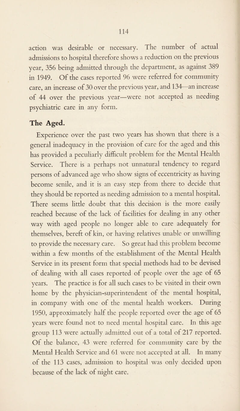 action was desirable or necessary. The number of actual admissions to hospital therefore shows a reduction on the previous year, 356 being admitted through the department, as against 389 in 1949. Of the cases reported 96 were referred for community care, an increase of 30 over the previous year, and 134—an increase of 44 over the previous year—were not accepted as needing psychiatric care in any form. The Aged. Experience over the past two years has shown that there is a general inadequacy in the provision of care for the aged and this has provided a peculiarly difficult problem for the Mental Health Service. There is a perhaps not unnatural tendency to regard persons of advanced age who show signs of eccentricity as having become senile, and it is an easy step from there to decide that they should be reported as needing admission to a mental hospital. There seems little doubt that this decision is the more easily reached because of the lack of facilities for dealing in any other way with aged people no longer able to care adequately for themselves, bereft of kin, or having relatives unable or unwilling to provide the necessary care. So great had this problem become within a few months of the establishment of the Mental Health Service in its present form that special methods had to be devised of dealing with all cases reported of people over the age of 65 years. The practice is for all such cases to be visited in their own home by the physician-superintendent of the mental hospital, in company with one of the mental health workers. During 1950, approximately half the people reported over the age of 65 years were found not to need mental hospital care. In this age group 113 were actually admitted out of a total of 217 reported. Of the balance, 43 were referred for community care by the Mental Health Service and 61 were not accepted at all. In many of the 113 cases, admission to hospital was only decided upon because of the lack of night care.