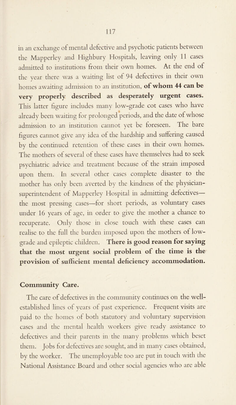 in an exchange of mental defective and psychotic patients between the Mapperley and Highbury Hospitals, leaving only 11 cases admitted to institutions from their own homes. At the end of the year there was a waiting list of 94 defectives in their own homes awaiting admission to an institution, of whom 44 can be very properly described as desperately urgent cases. This latter figure includes many low-grade cot cases who have already been waiting for prolonged periods, and the date of whose admission to an institution cannot yet be foreseen. The bare figures cannot give any idea of the hardship and suffering caused by the continued retention of these cases in their own homes. The mothers of several of these cases have themselves had to seek psychiatric advice and treatment because of the strain imposed upon them. In several other cases complete disaster to the mother has only been averted by the kindness of the physician- superintendent of Mapperley Hospital in admitting defectives— the most pressing cases—for short periods, as voluntary cases under 16 years of age, in order to give the mother a chance to recuperate. Only those in close touch with these cases can realise to the full the burden imposed upon the mothers of low- grade and epileptic children. There is good reason for saying that the most urgent social problem of the time is the provision of sufficient mental deficiency accommodation. Community Care. The care of defectives in the community continues on the well- established lines of years of past experience. Frequent visits are paid to the homes of both statutory and voluntary supervision cases and the mental health workers give ready assistance to defectives and their parents in the many problems which beset them. Jobs for defectives are sought, and in many cases obtained, by the worker. The unemployable too arc put in touch with the National Assistance Board and other social agencies who are able