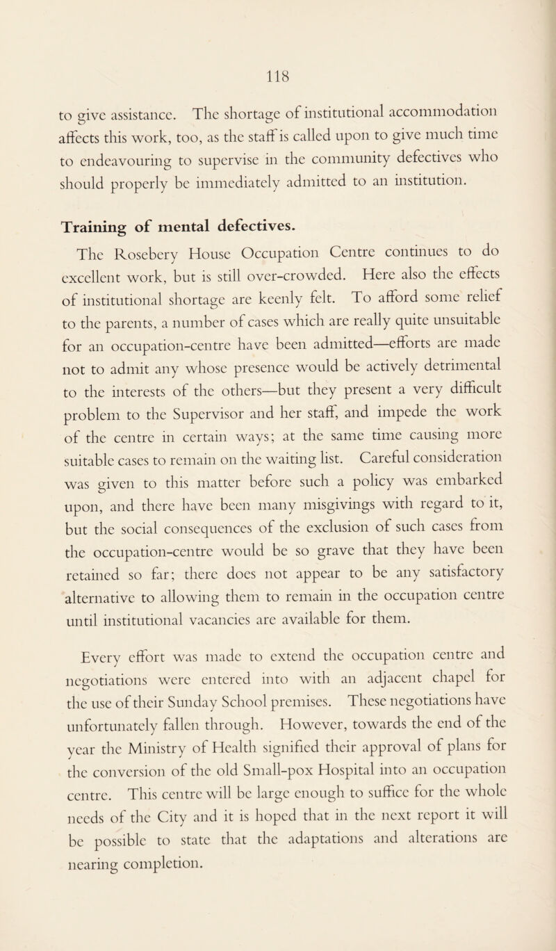 to give assistance. The shortage of institutional accommodation affects this work, too, as the stall is called upon to give much time to endeavouring to supervise in the community defectives who should properly be immediately admitted to an institution. Training of mental defectives. The Rosebery House Occupation Centre continues to do excellent work, but is still over-crowded. Here also the effects of institutional shortage are keenly felt. To afford some relief to the parents, a number of cases which are really quite unsuitable for an occupation-centre have been admitted—eflorts are made not to admit any whose presence would be actively detrimental to the interests of the others—but they present a very difficult problem to the Supervisor and her staff, and impede the work of the centre in certain ways; at the same time causing more suitable cases to remain on the waiting list. Careful consideration was given to this matter before such a policy was embarked upon, and there have been many misgivings with regard to it, but the social consequences of the exclusion of such cases from the occupation-centre would be so grave that they have been retained so far; there does not appear to be any satisfactory alternative to allowing them to remain in the occupation centre until institutional vacancies are available for them. Every effort was made to extend the occupation centre and negotiations were entered into with an adjacent chapel for the use of their Sunday School premises. These negotiations have unfortunately fallen through. However, towards the end of the year the Ministry of Health signified their approval of plans for the conversion of the old Small-pox Hospital into an occupation centre. This centre will be large enough to suffice for the whole needs of the City and it is hoped that in the next report it will be possible to state that the adaptations and alterations are nearing completion.