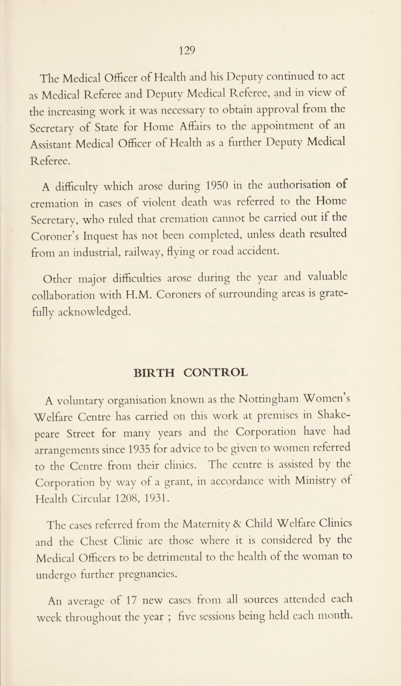 The Medical Officer of Health and his Deputy continued to act as Medical Referee and Deputy Medical Referee, and in view of the increasing work it was necessary to obtain approval from the Secretary of State for Home Affairs to the appointment of an Assistant Medical Officer of Health as a further Deputy Medical Referee. A difficulty which arose during 1950 in the authorisation of cremation in cases of violent death was referred to the Home Secretary, who ruled that cremation cannot be carried out if the Coroner’s Inquest has not been completed, unless death resulted from an industrial, railway, flying or road accident. Other major difficulties arose during the year and valuable collaboration with H.M. Coroners of surrounding areas is grate¬ fully acknowledged. BIRTH CONTROL A voluntary organisation known as the Nottingham Women s Welfare Centre has carried on this work at premises in Shake- peare Street for many years and the Corporation have had arrangements since 1935 for advice to be given to women referred to the Centre from their clinics. The centre is assisted by the Corporation by way of a grant, in accordance with Ministry of Health Circular 1208, 1931. The cases referred from the Maternity & Child Welfare Clinics and the Chest Clinic are those where it is considered by the Medical Officers to be detrimental to the health of the woman to undergo further pregnancies. An average of 17 new cases from all sources attended each week throughout the year ; five sessions being held each month.