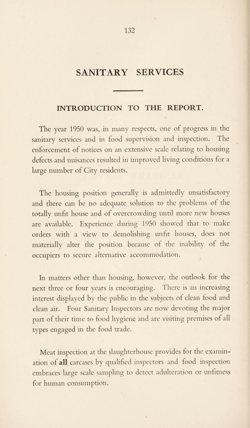 SANITARY SERVICES INTRODUCTION TO THE REPORT. The year 1950 was, in many respects, one of progress in the sanitary services and in food supervision and inspection. The enforcement of notices on an extensive scale relating to housing defects and nuisances resulted in improved living conditions for a large number of City residents. The housing position generally is admittedly unsatisfactory and there can be no adequate solution to the problems of the totally unfit house and of overcrowding until more new houses are available. Experience during 1950 showed that to make orders with a view to demolishing unfit houses, does not materially alter the position because of the inability of the occupiers to secure alternative accommodation. In matters other than housing, however, the outlook for the next three or four years is encouraging. There is an increasing interest displayed by the public in the subjects of clean food and clean air. Four Sanitary Inspectors are now devoting the major part of their time to food hygiene and are visiting premises of all types engaged in the food trade. Meat inspection at the slaughterhouse provides for the examin¬ ation of all carcases by qualified inspectors and food inspection embraces large scale sampling to detect adulteration or unfitness for human consumption.