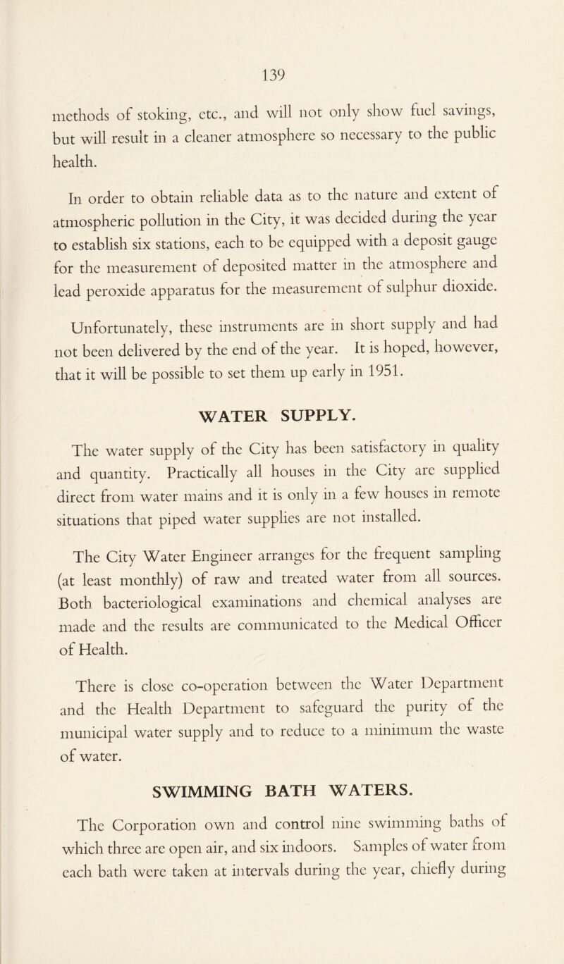 methods of stoking, etc., and will not only show fuel savings, but will result in a cleaner atmosphere so necessary to the public health. In order to obtain reliable data as to the nature and extent of atmospheric pollution in the City, it was decided during the year to establish six stations, each to be equipped with a deposit gauge for the measurement of deposited matter in the atmosphere and lead peroxide apparatus for the measurement ol sulphui dioxide. Unfortunately, these instruments are in short supply and had not been delivered by the end of the year. It is hoped, however, that it will be possible to set them up early in 1951. WATER SUPPLY. The water supply of the City has been satisfactory in quality and quantity. Practically all houses in the City arc supplied direct from water mains and it is only in a few houses in remote situations that piped water supplies are not installed. The City Water Engineer arranges for the frequent sampling (at least monthly) of raw and treated water from all sources. Both bacteriological examinations and chemical analyses are made and the results are communicated to the Medical Officer of Health. There is close co-operation between the Water Department and the Health Department to safeguard the purity of the municipal water supply and to reduce to a minimum the waste of water. SWIMMING BATH WATERS. The Corporation own and control nine swimming baths of which three are open air, and six indoors. Samples of water from each bath were taken at intervals during the year, chiefly during