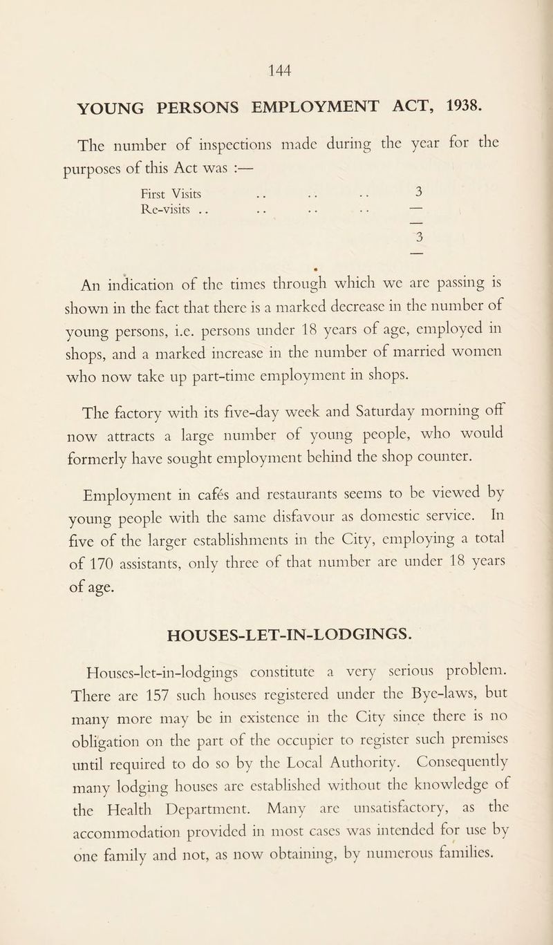 YOUNG PERSONS EMPLOYMENT ACT, 1938. The number of inspections made during the year for the purposes of this Act was :— First Visits .. .. • • 3 Rc-visits .. .. • • • • — 3 An indication of the times through which we are passing is shown in the fact that there is a marked decrease in the number of young persons, i.e. persons under 18 years of age, employed in shops, and a marked increase in the number of married women who now take up part-time employment in shops. The factory with its five-day week and Saturday morning oh now attracts a large number of young people, who would formerly have sought employment behind the shop counter. Employment in cafes and restaurants seems to be viewed by young people with the same disfavour as domestic service. In five of the larger establishments in the City, employing a total of 170 assistants, only three of that number are under 18 years HOUSES-LET-IN-LODGINGS. Houses-let-in-lodgings constitute a very serious problem. There are 157 such houses registered under the Bye-laws, but many more may be in existence in the City since there is no obligation on the part of the occupier to register such premises until required to do so by the Local Authority. Consequently many lodging houses are established without the knowledge of the Health Department. Many are unsatisfactory, as the accommodation provided in most cases was intended for use by one family and not, as now obtaining, by numerous families.
