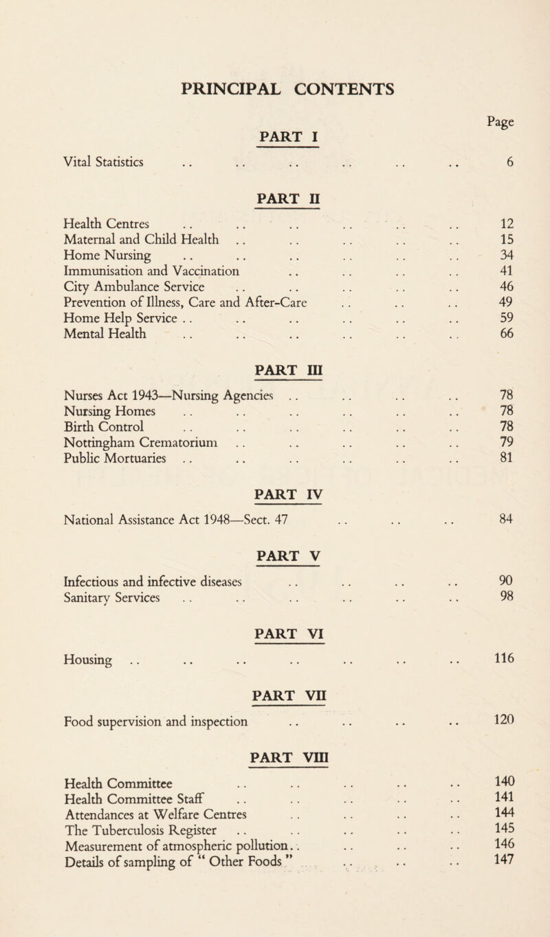PRINCIPAL CONTENTS Page PART I Vital Statistics .. .. .. .. .. .. 6 PART II Health Centres .. .. .. .. .. .. 12 Maternal and Child Health .. .. .. .. .. 15 Home Nursing .. .. .. .. .. .. 34 Immunisation and Vaccination .. .. .. .. 41 City Ambulance Service .. .. .. .. .. 46 Prevention of Illness, Care and After-Care .. .. .. 49 Home Help Service .. .. .. .. .. .. 59 Mental Health .. .. .. .. .. .. 66 PART III Nurses Act 1943—Nursing Agencies .. .. .. .. 78 Nursing Homes .. .. .. .. .. .. 78 Birth Control .. .. .. .. .. .. 78 Nottingham Crematorium .. .. .. .. .. 79 Public Mortuaries .. .. .. .. .. .. 81 PART IV National Assistance Act 1948—Sect. 47 .. .. .. 84 PART V Infectious and infective diseases .. .. .. .. 90 Sanitarv Services .. .. .. .. .. .. 98 4 PART VI Housing .. .. .. .. .. .. .. 116 PART VII Food supervision and inspection .. .. .. .. 120 PART VIII Health Committee .. .. • • • • 140 Health Committee Staff .. .. .. • • 141 Attendances at Welfare Centres .. .. .. .. 144 The Tuberculosis Register .. .. .. .. .. 145 Measurement of atmospheric pollution.. .. .. .. 146 Details of sampling of “ Other Foods ” .... .. 147