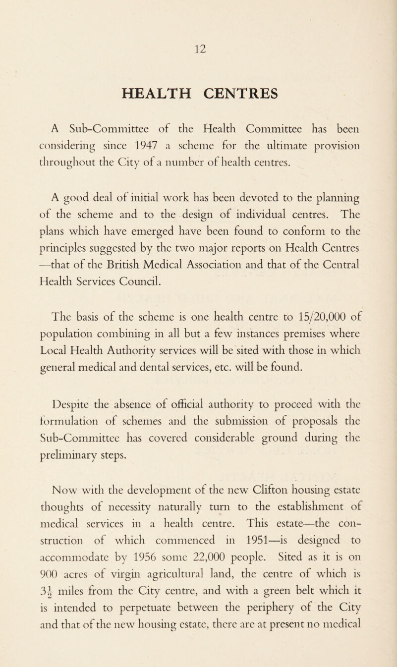 HEALTH CENTRES A Sub-Committee of the Health Committee has been considering since 1947 a scheme for the ultimate provision throughout the City of a number of health centres. A good deal of initial work has been devoted to the planning of the scheme and to the design of individual centres. The plans which have emerged have been found to conform to the principles suggested by the two major reports on Health Centres —that of the British Medical Association and that of the Central Health Services Council. The basis of the scheme is one health centre to 15/20,000 of population combining in all but a few instances premises where Local Health Authority services will be sited with those in which general medical and dental services, etc. will be found. Despite the absence of official authority to proceed with the formulation of schemes and the submission of proposals the Sub-Committee has covered considerable ground during the preliminary steps. Now with the development of the new Clifton housing estate thoughts of necessity naturally turn to the establishment of medical services in a health centre. This estate—the con¬ struction of which commenced in 1951—is designed to accommodate by 1956 some 22,000 people. Sited as it is on 900 acres of virgin agricultural land, the centre of which is 32 miles from the City centre, and with a green belt which it is intended to perpetuate between the periphery of the City and that of the new housing estate, there are at present no medical