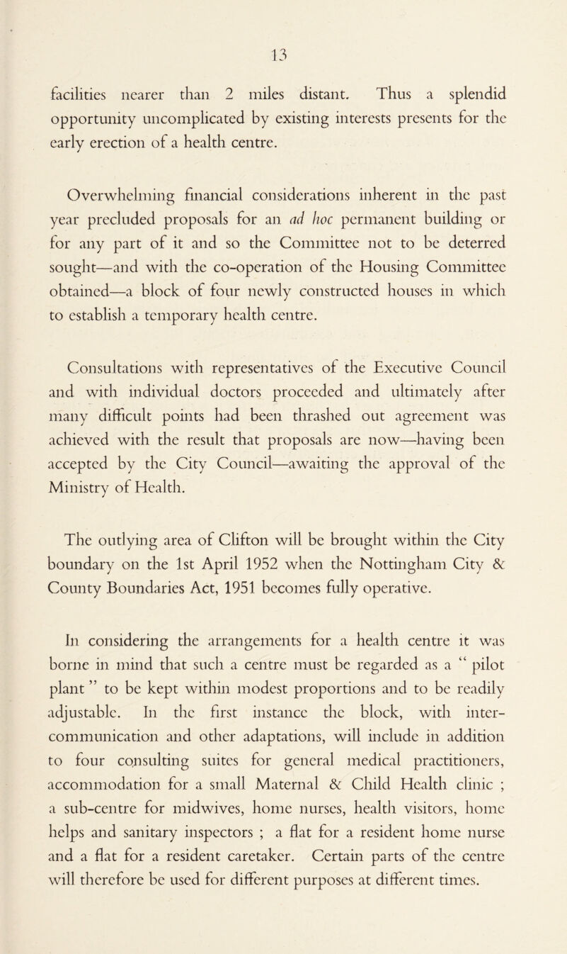 facilities nearer than 2 miles distant. Thus a splendid opportunity uncomplicated by existing interests presents for the early erection of a health centre. Overwhelming financial considerations inherent in the past year precluded proposals for an ad hoc permanent building or for any part of it and so the Committee not to be deterred sought—and with the co-operation of the Housing Committee obtained—a block of four newly constructed houses in which to establish a temporary health centre. Consultations with representatives of the Executive Council and with individual doctors proceeded and ultimately after many difficult points had been thrashed out agreement was achieved with the result that proposals are now—having been accepted by the City Council—awaiting the approval of the Ministry of Health. The outlying area of Clifton will be brought within the City boundary on the 1st April 1952 when the Nottingham City & County Boundaries Act, 1951 becomes fully operative. In considering the arrangements lor a health centre it was borne in mind that such a centre must be regarded as a pilot plant to be kept within modest proportions and to be readily adjustable. In the first instance the block, with inter¬ communication and other adaptations, will include in addition to four consulting suites for general medical practitioners, accommodation for a small Maternal 8c Child Health clinic ; a sub-centre for midwives, home nurses, health visitors, home helps and sanitary inspectors ; a flat for a resident home nurse and a flat for a resident caretaker. Certain parts of the centre will therefore be used for different purposes at different times.