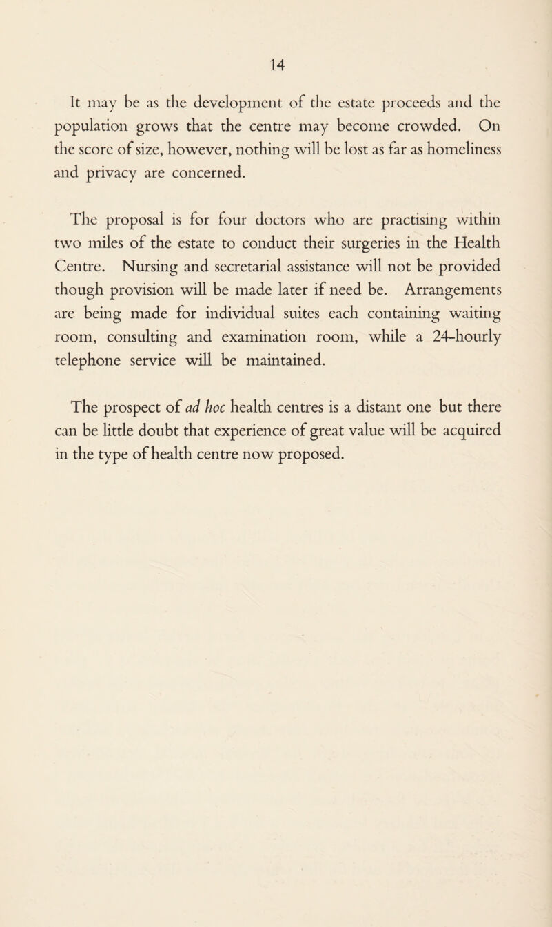 It may be as the development of the estate proceeds and the population grows that the centre may become crowded. On the score of size, however, nothing will be lost as far as homeliness and privacy are concerned. The proposal is for four doctors who are practising within two miles of the estate to conduct their surgeries in the Health Centre. Nursing and secretarial assistance will not be provided though provision will be made later if need be. Arrangements are being made for individual suites each containing waiting room, consulting and examination room, while a 24-hourly telephone service will be maintained. The prospect of ad hoc health centres is a distant one but there can be little doubt that experience of great value will be acquired in the type of health centre now proposed.