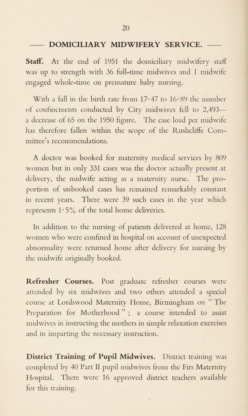 - DOMICILIARY MIDWIFERY SERVICE. - Staff. At the end of 1951 the domiciliary midwifery staff was up to strength with 36 full-time midwives and 1 midwife engaged whole-time on premature baby nursing. With a fall in the birth rate from 17*47 to 16*89 the number of confinements conducted by City midwives fell to 2,493— a decrease of 65 on the 1950 figure. The case load per midwife has therefore fallen within the scope of the Rushcliffe Com¬ mittee’s recommendations. A doctor was booked for maternity medical services by 809 women but in only 331 cases was the doctor actually present at delivery, the midwife acting as a maternity nurse. The pro¬ portion of unbooked cases has remained remarkably constant in recent years. There were 39 such cases in the year which represents 1*5% of the total home deliveries. In addition to the nursing of patients delivered at home, 128 women who were confined in hospital on account of unexpected abnormality were returned home after delivery for nursing by the midwife originally booked. Refresher Courses. Post graduate refresher courses were attended by six mid wives and two others attended a special course at Lords wood Maternity Home, Birmingham on “ The Preparation for Motherhood ; a course intended to assist midwives in instructing the mothers in simple relaxation exercises and in imparting the necessary instruction. District Training of Pupil Midwives. District training was completed by 40 Part II pupil midwives from the Firs Maternity Hospital. There were 16 approved district teachers available for this training.