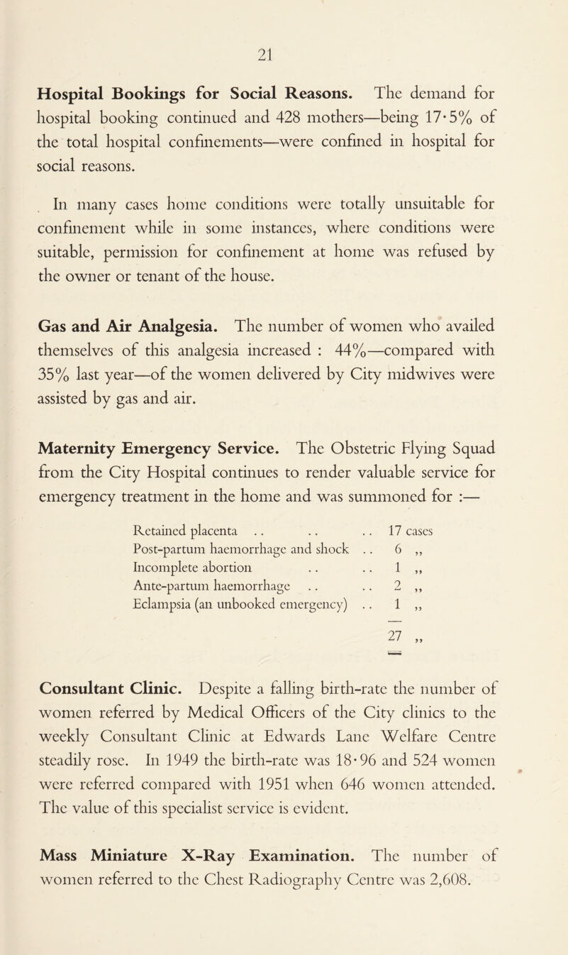 Hospital Bookings for Social Reasons. The demand for hospital booking continued and 428 mothers—being 17*5% of the total hospital confinements—were confined in hospital for social reasons. In many cases home conditions were totally unsuitable for confinement while in some instances, where conditions were suitable, permission for confinement at home was refused by the owner or tenant of the house. Gas and Air Analgesia. The number of women who availed themselves of this analgesia increased : 44%—compared with 35% last year-—of the women delivered by City midwives were assisted by gas and air. Maternity Emergency Service. The Obstetric Flying Squad from the City Flospital continues to render valuable service for emergency treatment in the home and was summoned for :— Retained placenta .. .. 17 cases Post-partum haemorrhage and shock .. 6 ,, Incomplete abortion .. .. 1 ,, Ante-partum haemorrhage .. .. 2 ,, Eclampsia (an unbooked emergency) .. 1 ,, 27 „ Consultant Clinic. Despite a falling birth-rate the number of women referred by Medical Officers of the City clinics to the weekly Consultant Clinic at Edwards Lane Welfare Centre steadily rose. In 1949 the birth-rate was 18*96 and 524 women were referred compared with 1951 when 646 women attended. The value of this specialist service is evident. Mass Miniature X-Ray Examination. The number of women referred to the Chest Radiography Centre was 2,608.