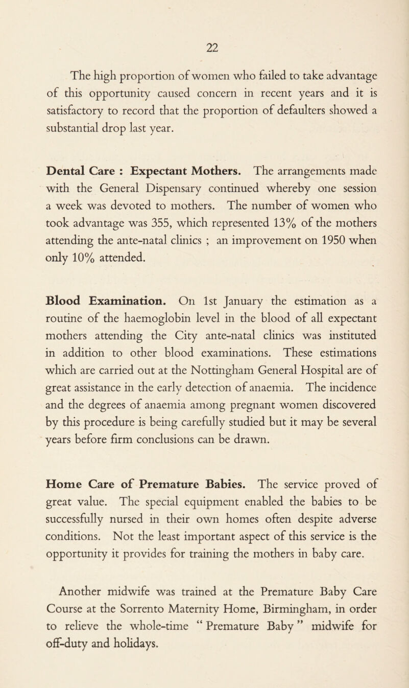 The high proportion of women who failed to take advantage of this opportunity caused concern in recent years and it is satisfactory to record that the proportion of defaulters showed a substantial drop last year. Dental Care : Expectant Mothers. The arrangements made with the General Dispensary continued whereby one session a week was devoted to mothers. The number of women who took advantage was 355, which represented 13% of the mothers attending the ante-natal clinics ; an improvement on 1950 when only 10% attended. Blood Examination. On 1st January the estimation as a routine of the haemoglobin level in the blood of all expectant mothers attending the City ante-natal clinics was instituted in addition to other blood examinations. These estimations which are carried out at the Nottingham General Hospital are of great assistance in the early detection of anaemia. The incidence and the degrees of anaemia among pregnant women discovered by this procedure is being carefully studied but it may be several years before firm conclusions can be drawn. Home Care of Premature Babies. The service proved of great value. The special equipment enabled the babies to be successfully nursed in their own homes often despite adverse conditions. Not the least important aspect of this service is the opportunity it provides for training the mothers in baby care. Another midwife was trained at the Premature Baby Care Course at the Sorrento Maternity Home, Birmingham, in order to relieve the whole-time “ Premature Baby ” midwife for off-duty and holidays.
