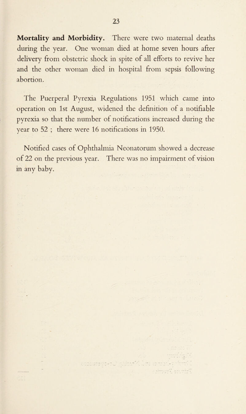 Mortality and Morbidity. There were two maternal deaths during the year. One woman died at home seven hours after delivery from obstetric shock in spite of all efforts to revive her and the other woman died in hospital from sepsis following abortion. The Puerperal Pyrexia Regulations 1951 which came into operation on 1st August, widened the definition of a notifiable pyrexia so that the number of notifications increased during the year to 52 ; there were 16 notifications in 1950. Notified cases of Ophthalmia Neonatorum showed a decrease of 22 on the previous year. There was no impairment of vision in any baby.