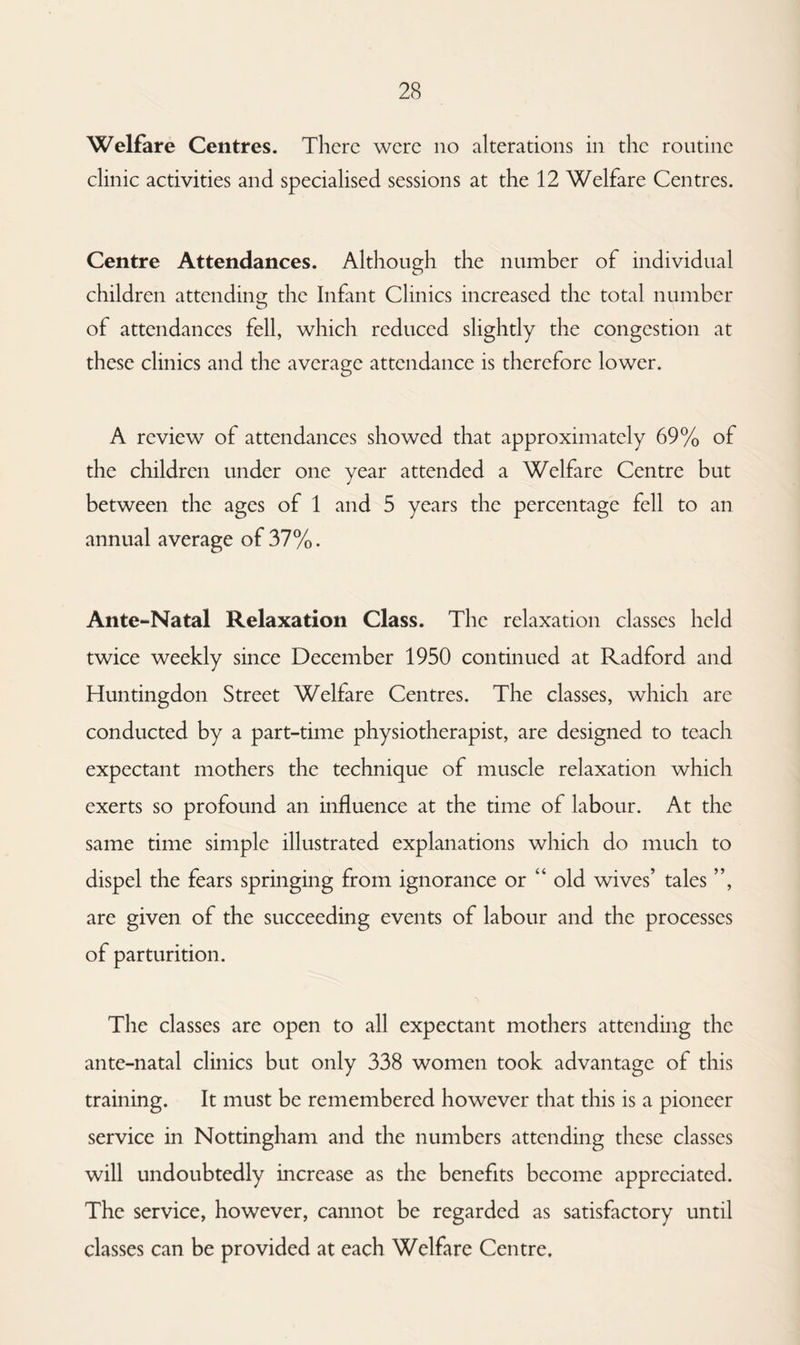Welfare Centres. There were no alterations in the routine clinic activities and specialised sessions at the 12 Welfare Centres. Centre Attendances. Although the number of individual children attending the Infant Clinics increased the total number of attendances fell, which reduced slightly the congestion at these clinics and the average attendance is therefore lower. A review of attendances showed that approximately 69% of the children under one year attended a Welfare Centre but between the ages of 1 and 5 years the percentage fell to an annual average of 37%. Ante-Natal Relaxation Class. The relaxation classes held twice weekly since December 1950 continued at Radford and Huntingdon Street Welfare Centres. The classes, which are conducted by a part-time physiotherapist, are designed to teach expectant mothers the technique of muscle relaxation which exerts so profound an influence at the time of labour. At the same time simple illustrated explanations which do much to dispel the fears springing from ignorance or “ old wives’ tales ”, are given of the succeeding events of labour and the processes of parturition. The classes are open to all expectant mothers attending the ante-natal clinics but only 338 women took advantage of this training. It must be remembered however that this is a pioneer service in Nottingham and the numbers attending these classes will undoubtedly increase as the benefits become appreciated. The service, however, cannot be regarded as satisfactory until classes can be provided at each Welfare Centre.