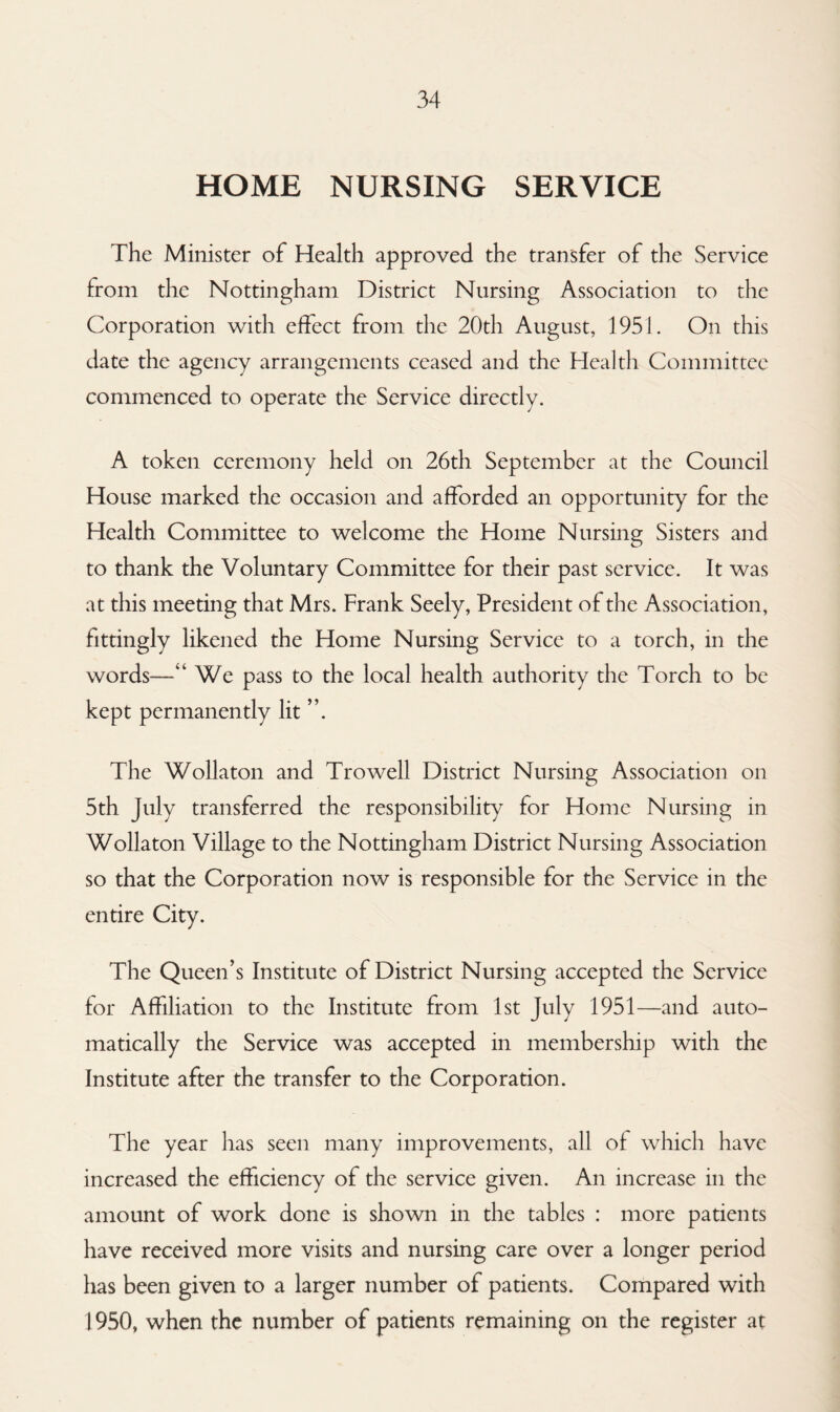 HOME NURSING SERVICE The Minister of Health approved the transfer of the Service from the Nottingham District Nursing Association to the Corporation with effect from the 20th August, 1951. On this date the agency arrangements ceased and the Health Committee commenced to operate the Service directly. A token ceremony held on 26th September at the Council House marked the occasion and afforded an opportunity for the Health Committee to welcome the Home Nursing Sisters and to thank the Voluntary Committee for their past service. It was at this meeting that Mrs. Frank Seely, President of the Association, fittingly likened the Home Nursing Service to a torch, in the words-—“ We pass to the local health authority the Torch to be kept permanently lit The Wollaton and Trowell District Nursing Association on 5th July transferred the responsibility for Home Nursing in Wollaton Village to the Nottingham District Nursing Association so that the Corporation now is responsible for the Service in the entire City. The Queen’s Institute of District Nursing accepted the Service for Affiliation to the Institute from 1st July 1951—and auto¬ matically the Service was accepted in membership with the Institute after the transfer to the Corporation. The year has seen many improvements, all of which have increased the efficiency of the service given. An increase in the amount of work done is shown in the tables : more patients have received more visits and nursing care over a longer period has been given to a larger number of patients. Compared with 1950, when the number of patients remaining on the register at
