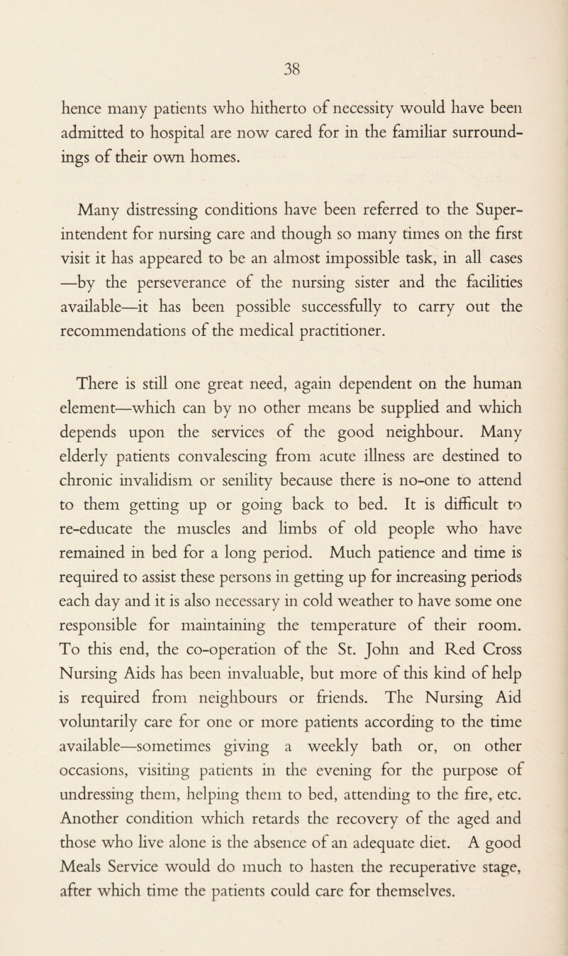 hence many patients who hitherto of necessity would have been admitted to hospital are now cared for in the familiar surround¬ ings of their own homes. Many distressing conditions have been referred to the Super¬ intendent for nursing care and though so many times on the first visit it has appeared to be an almost impossible task, in all cases —by the perseverance of the nursing sister and the facilities available—it has been possible successfully to carry out the recommendations of the medical practitioner. There is still one great need, again dependent on the human element—which can by no other means be supplied and which depends upon the services of the good neighbour. Many elderly patients convalescing from acute illness are destined to chronic invalidism or senility because there is no-one to attend to them getting up or going back to bed. It is difficult to re-educate the muscles and limbs of old people who have remained in bed for a long period. Much patience and time is required to assist these persons in getting up for increasing periods each day and it is also necessary in cold weather to have some one responsible for maintaining the temperature of their room. To this end, the co-operation of the St. John and Red Cross Nursing Aids has been invaluable, but more of this kind of help is required from neighbours or friends. The Nursing Aid voluntarily care for one or more patients according to the time available—sometimes giving a weekly bath or, on other occasions, visiting patients in the evening for the purpose of undressing them, helping them to bed, attending to the fire, etc. Another condition which retards the recovery of the aged and those who live alone is the absence of an adequate diet. A good Meals Service would do much to hasten the recuperative stage, after which time the patients could care for themselves.