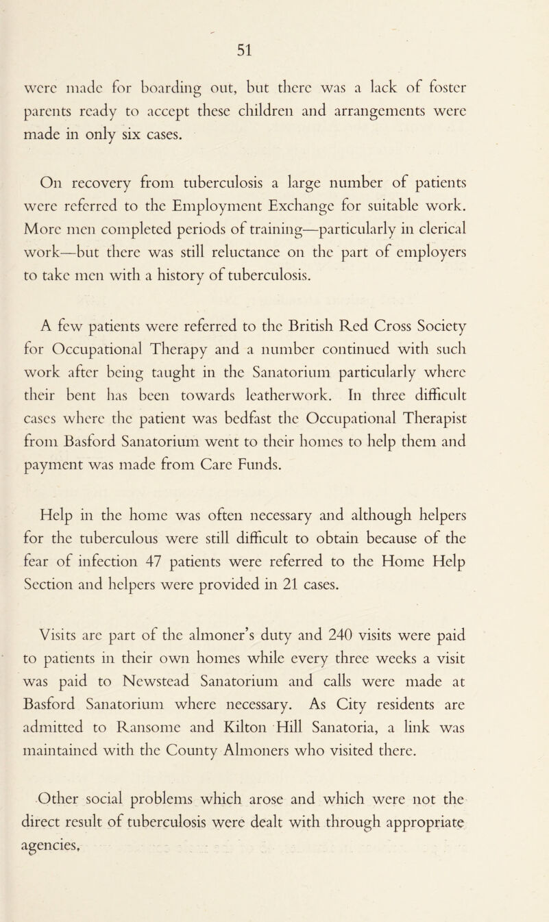 were made for boarding out, but there was a lack of foster parents ready to accept these children and arrangements were made in only six cases. On recovery from tuberculosis a large number of patients were referred to the Employment Exchange for suitable work. More men completed periods of training—particularly in clerical work—but there was still reluctance on the part of employers to take men with a history of tuberculosis. A few patients were referred to the British Red Cross Society for Occupational Therapy and a number continued with such work after being taught in the Sanatorium particularly where their bent has been towards leatherwork. In three difficult cases where the patient was bedfast the Occupational Therapist from Basford Sanatorium went to their homes to help them and payment was made from Care Funds. Help in the home was often necessary and although helpers for the tuberculous were still difficult to obtain because of the fear of infection 47 patients were referred to the Home Help Section and helpers were provided in 21 cases. Visits are part of the almoner’s duty and 240 visits were paid to patients in their own homes while every three weeks a visit was paid to Newstead Sanatorium and calls were made at Basford Sanatorium where necessary. As City residents are admitted to Ransome and Kilton Hill Sanatoria, a link was maintained with the County Almoners who visited there. Other social problems which arose and which were not the direct result of tuberculosis were dealt with through appropriate agencies.