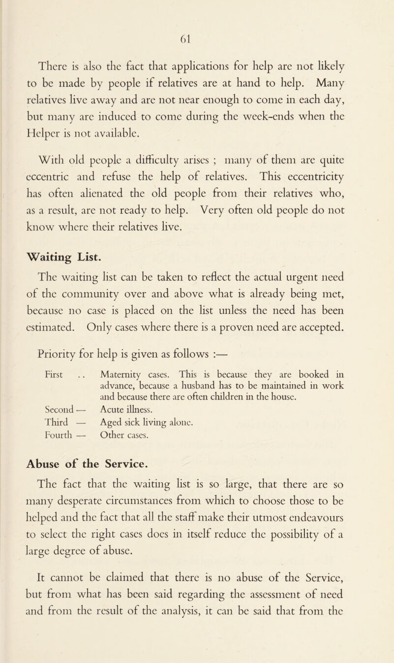 There is also the fact that applications for help are not likely to be made by people if relatives are at hand to help. Many relatives live away and are not near enough to come in each day, but many are induced to come during the week-ends when the Helper is not available. With old people a difficulty arises ; many of them are quite eccentric and refuse the help of relatives. This eccentricity has often alienated the old people from their relatives who, as a result, are not ready to help. Very often old people do not know where their relatives live. Waiting List. The waiting list can be taken to reflect the actual urgent need of the community over and above what is already being met, because no case is placed on the list unless the need has been estimated. Only cases where there is a proven need are accepted. Priority for help is given as follows :— First .. Maternity cases. This is because they are booked in advance, because a husband has to be maintained in work and because there are often children in the house. Second — Acute illness. Third — Aged sick living alone. Fourth — Other cases. Abuse of the Service. The fact that the waiting list is so large, that there are so many desperate circumstances from which to choose those to be helped and the fact that all the staff make their utmost endeavours to select the right cases does in itself reduce the possibility of a large degree of abuse. It cannot be claimed that there is no abuse of the Service, but from what has been said regarding the assessment of need and from the result of the analysis, it can be said that from the