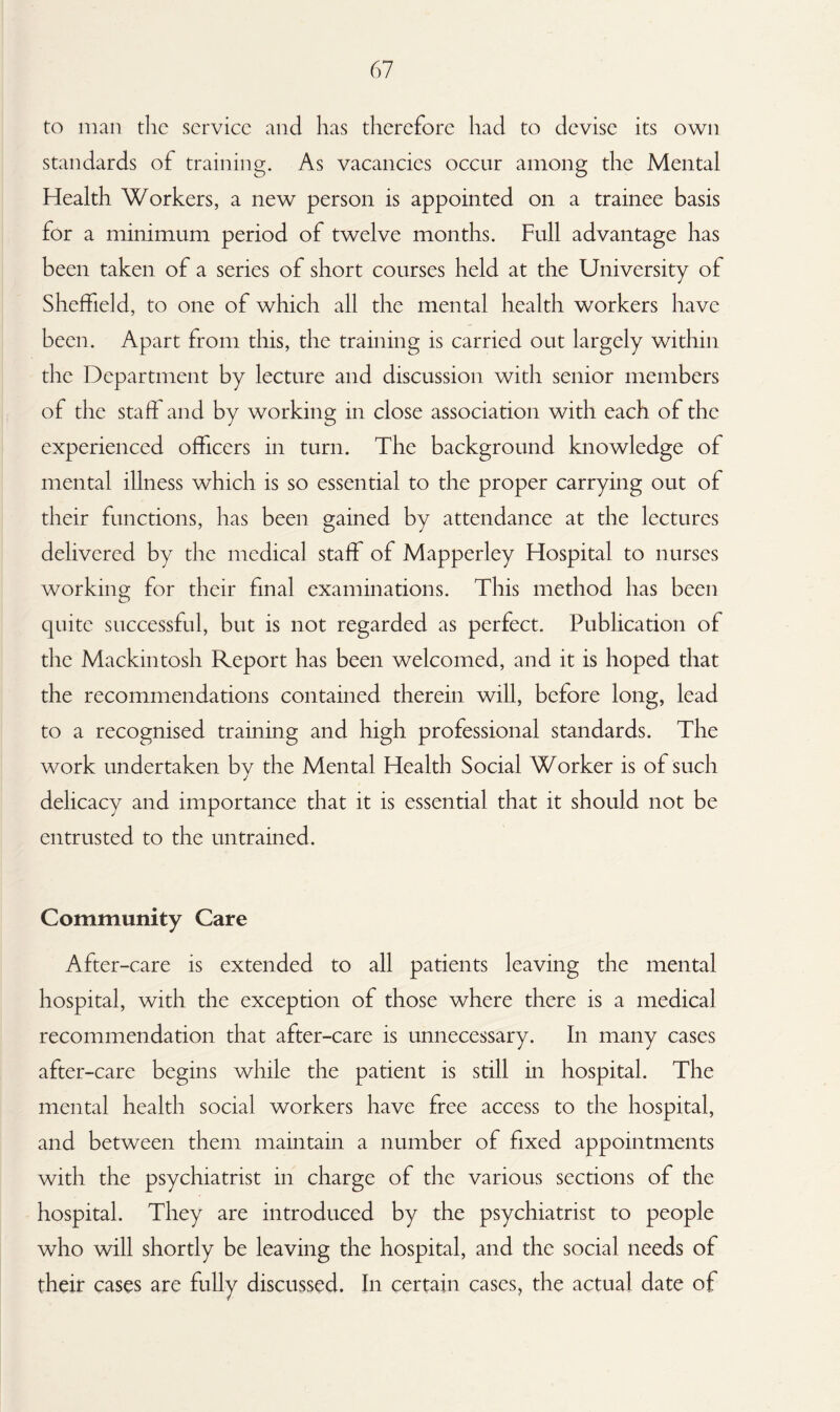 to man the service and has therefore had to devise its own standards of training. As vacancies occur among the Mental Health Workers, a new person is appointed on a trainee basis for a minimum period of twelve months. Full advantage has been taken of a series of short courses held at the University of Sheffield, to one of which all the mental health workers have been. Apart from this, the training is carried out largely within the Department by lecture and discussion with senior members of the staff and by working in close association with each of the experienced officers in turn. The background knowledge of mental illness which is so essential to the proper carrying out of their functions, has been gained by attendance at the lectures delivered by the medical staff of Mapperley Hospital to nurses working for their final examinations. This method has been quite successful, but is not regarded as perfect. Publication of the Mackintosh Report has been welcomed, and it is hoped that the recommendations contained therein will, before long, lead to a recognised training and high professional standards. The work undertaken by the Mental Health Social Worker is of such delicacy and importance that it is essential that it should not be entrusted to the untrained. Community Care After-care is extended to all patients leaving the mental hospital, with the exception of those where there is a medical recommendation that after-care is unnecessary. In many cases after-care begins while the patient is still in hospital. The mental health social workers have free access to the hospital, and between them maintain a number of fixed appointments with the psychiatrist in charge of the various sections of the hospital. They are introduced by the psychiatrist to people who will shortly be leaving the hospital, and the social needs of their cases are fully discussed. In certain cases, the actual date of