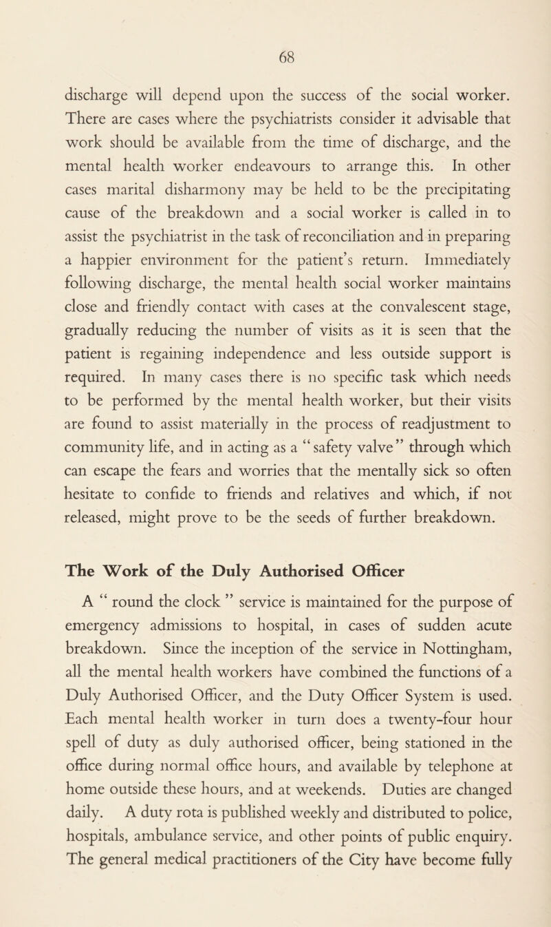discharge will depend upon the success of the social worker. There are cases where the psychiatrists consider it advisable that work should be available from the time of discharge, and the mental health worker endeavours to arrange this. In other cases marital disharmony may be held to be the precipitating cause of the breakdown and a social worker is called in to assist the psychiatrist in the task of reconciliation and in preparing a happier environment for the patient’s return. Immediately following discharge, the mental health social worker maintains close and friendly contact with cases at the convalescent stage, gradually reducing the number of visits as it is seen that the patient is regaining independence and less outside support is required. In many cases there is no specific task which needs to be performed by the mental health worker, but their visits are found to assist materially in the process of readjustment to community hfe, and in acting as a “ safety valve” through which can escape the fears and worries that the mentally sick so often hesitate to confide to friends and relatives and which, if not released, might prove to be the seeds of further breakdown. The Work of the Duly Authorised Officer A “ round the clock ” service is maintained for the purpose of emergency admissions to hospital, in cases of sudden acute breakdown. Since the inception of the service in Nottingham, all the mental health workers have combined the functions of a Duly Authorised Officer, and the Duty Officer System is used. Each mental health worker in turn does a twenty-four hour spell of duty as duly authorised officer, being stationed in the office during normal office hours, and available by telephone at home outside these hours, and at weekends. Duties are changed daily. A duty rota is published weekly and distributed to police, hospitals, ambulance service, and other points of public enquiry. The general medical practitioners of the City have become fully