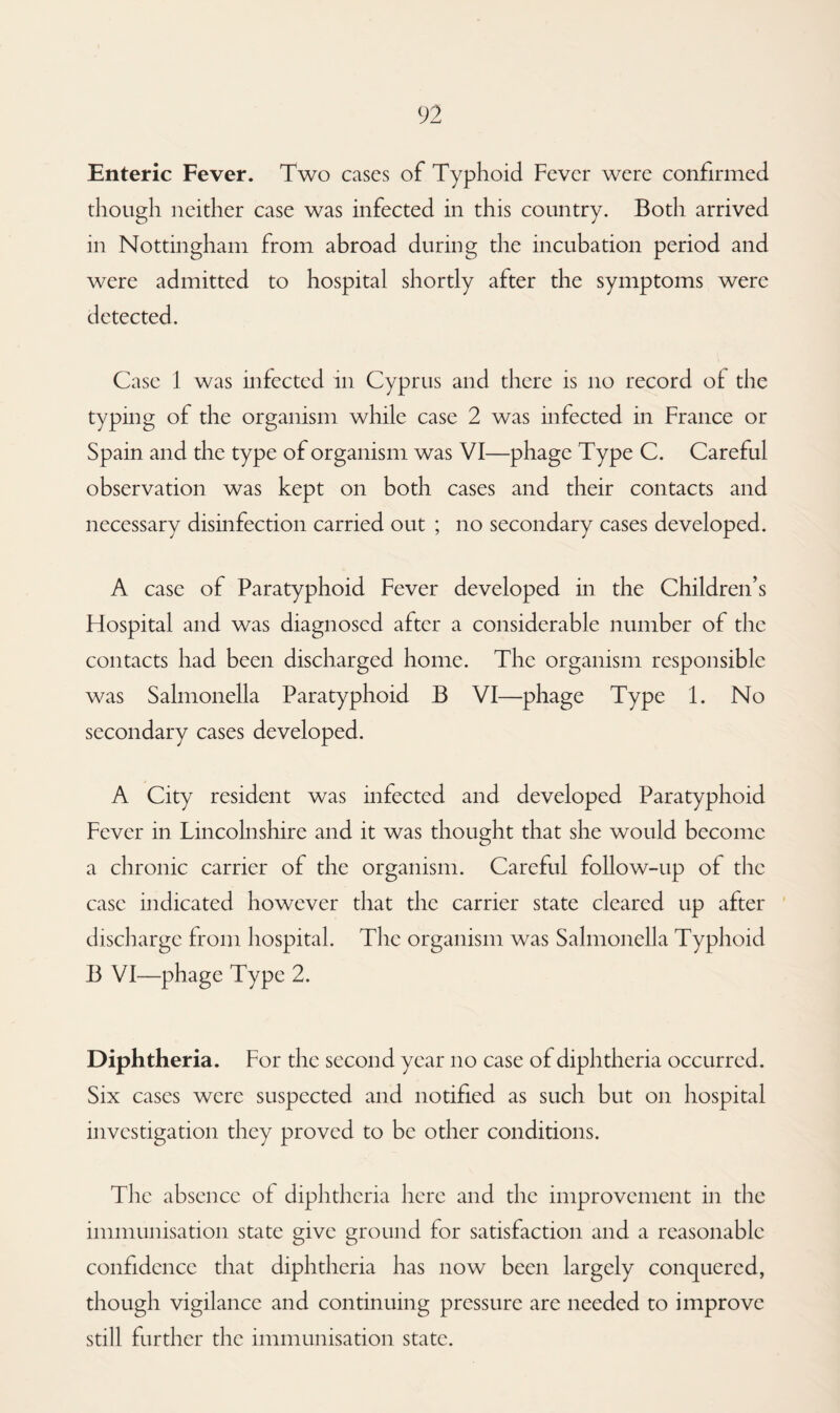Enteric Fever. Two cases of Typhoid Fever were confirmed though neither case was infected in this country. Both arrived in Nottingham from abroad during the incubation period and were admitted to hospital shortly after the symptoms were detected. Case 1 was infected in Cyprus and there is no record of the typing of the organism while case 2 was infected in France or Spain and the type of organism was VI—phage Type C. Careful observation was kept on both cases and their contacts and necessary disinfection carried out ; no secondary cases developed. A case of Paratyphoid Fever developed in the Children’s Plospital and was diagnosed after a considerable number of the contacts had been discharged home. The organism responsible was Salmonella Paratyphoid B VI—phage Type 1. No secondary cases developed. A City resident was infected and developed Paratyphoid Fever in Lincolnshire and it was thought that she would become a chronic carrier of the organism. Careful follow-up of the case indicated however that the carrier state cleared up after discharge from hospital. The organism was Salmonella Typhoid B VI—phage Type 2. Diphtheria. For the second year no case of diphtheria occurred. Six cases were suspected and notified as such but on hospital investigation they proved to be other conditions. The absence of diphtheria here and the improvement in the immunisation state give ground for satisfaction and a reasonable confidence that diphtheria has now been largely conquered, though vigilance and continuing pressure are needed to improve still further the immunisation state.