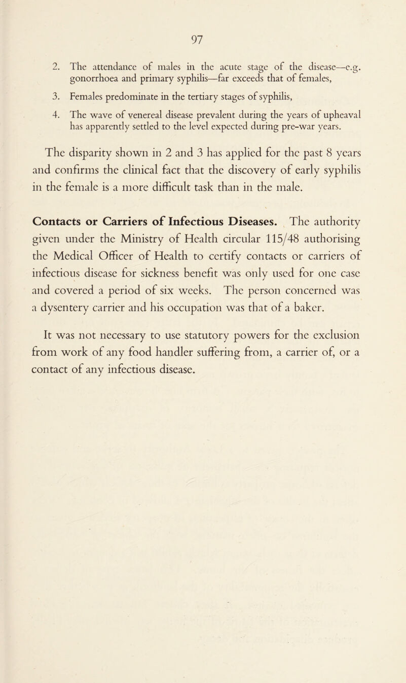 2. The attendance of males in the acute stage of the disease—c.g. gonorrhoea and primary syphilis—far exceeds that of females, 3. Females predominate in the tertiary stages of syphilis, 4. The wave of venereal disease prevalent during the years of upheaval has apparently settled to the level expected during pre-war years. The disparity shown in 2 and 3 has applied for the past 8 years and confirms the clinical fact that the discovery of early syphilis in the female is a more difficult task than in the male. Contacts or Carriers of Infectious Diseases. The authority given under the Ministry of Health circular 115/48 authorising the Medical Officer of Health to certify contacts or carriers of infectious disease for sickness benefit was only used for one case and covered a period of six weeks. The person concerned was a dysentery carrier and his occupation was that of a baker. It was not necessary to use statutory powers for the exclusion from work of any food handler suffering from, a carrier of, or a contact of any infectious disease.