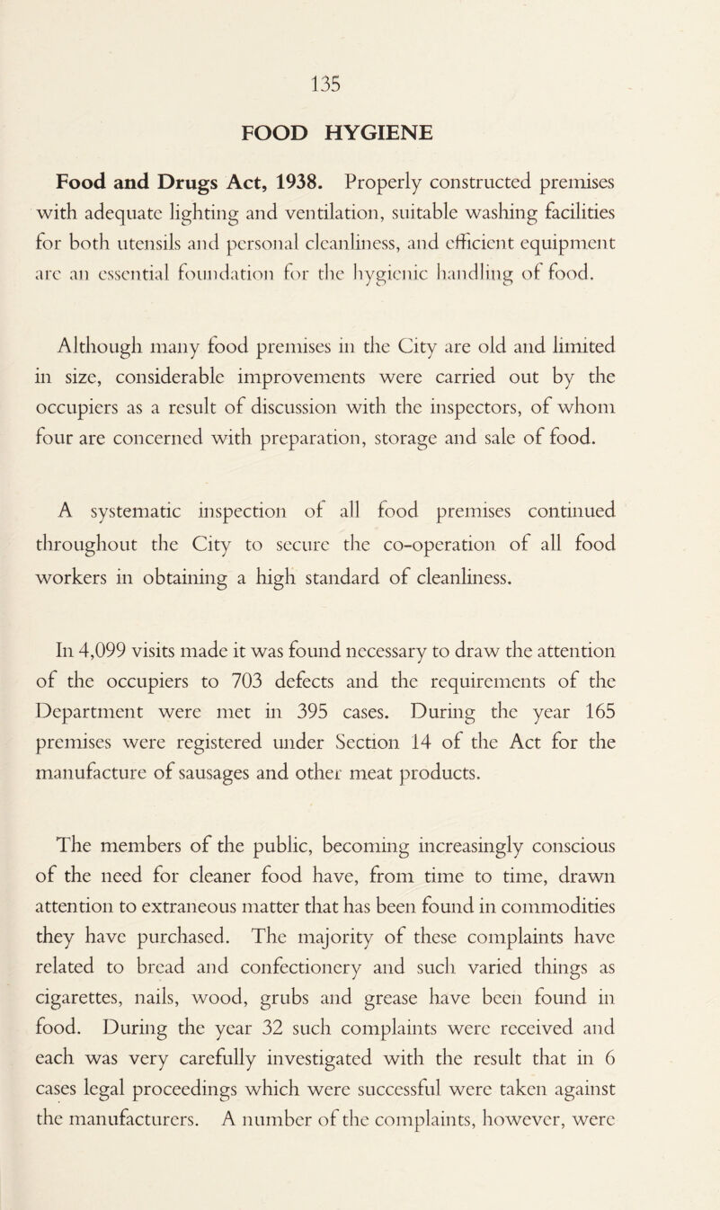 FOOD HYGIENE Food and Drugs Act, 1938. Properly constructed premises with adequate lighting and ventilation, suitable washing facilities for both utensils and personal cleanliness, and efficient equipment are an essential foundation for die hygienic handling of food. Although many food premises in the City are old and limited in size, considerable improvements were carried out by the occupiers as a result of discussion with the inspectors, of whom four are concerned with preparation, storage and sale of food. A systematic inspection of all food premises continued throughout the City to secure die co-operation of all food workers in obtaining a high standard of cleanliness. In 4,099 visits made it was found necessary to draw the attention of the occupiers to 703 defects and the requirements of the Department were met in 395 cases. During the year 165 premises were registered under Section 14 of the Act for the manufacture of sausages and other meat products. The members of the public, becoming increasingly conscious of the need for cleaner food have, from time to time, drawn attention to extraneous matter that has been found in commodities they have purchased. The majority of these complaints have related to bread and confectionery and such varied things as cigarettes, nails, wood, grubs and grease have been found m food. During the year 32 such complaints were received and each was very carefully investigated with the result that in 6 cases legal proceedings which were successful were taken against the manufacturers. A number of the complaints, however, were