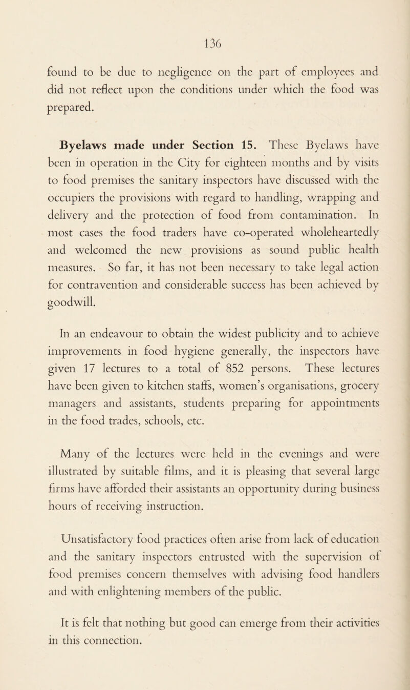 found to be due to negligence on the part of employees and did not reflect upon the conditions under which the food was prepared. Byelaws made under Section 15. These Byelaws have been in operation in the City for eighteen months and by visits to food premises the sanitary inspectors have discussed with the occupiers the provisions with regard to handling, wrapping and delivery and the protection of food from contamination. In most cases the food traders have co-operated wholeheartedly and welcomed the new provisions as sound public health measures. So far, it has not been necessary to take legal action for contravention and considerable success has been achieved by goodwill. In an endeavour to obtain the widest publicity and to achieve improvements in food hygiene generally, the inspectors have given 17 lectures to a total of 852 persons. These lectures have been given to kitchen staffs, women’s organisations, grocery managers and assistants, students preparing for appointments in the food trades, schools, etc. Many of the lectures were held in the evenings and were illustrated by suitable films, and it is pleasing that several large firms have afforded their assistants an opportunity during business hours of receiving instruction. Unsatisfactory food practices often arise from lack of education and the sanitary inspectors entrusted with the supervision of food premises concern themselves with advising food handlers and with enlightening members of the public. It is felt that nothing but good can emerge from their activities in this connection.