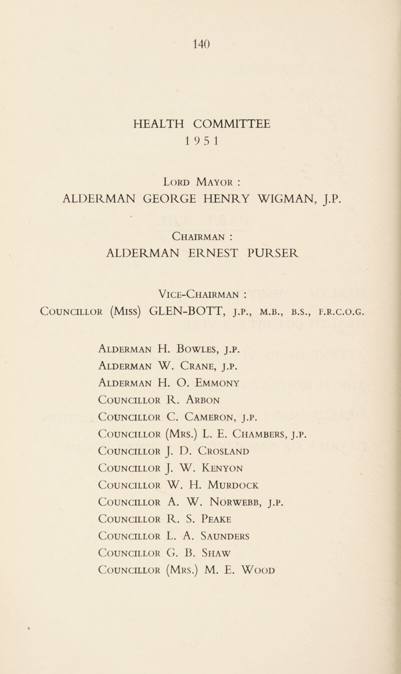 HEALTH COMMITTEE 1 9 5 1 Lord Mayor : ALDERMAN GEORGE HENRY WIGMAN, J.P. Chairman : ALDERMAN ERNEST PURSER Vice-Chairman : Councillor (Miss) GLEN-BOTT, j.p., m.b., b.s., l.r.c.o.g. Alderman H. Bowles, j.p. Alderman W. Crane, j.p. Alderman H. O. Emmony Councillor R. Arbon Councillor C. Cameron, j.p. Councillor (Mrs.) L. E. Chambers, j.p. Councillor J. D. Crosland Councillor J. W. Kenyon Councillor W. H. Murdock Councillor A. W. Norwebb, j.p. Councillor R. S. Peake Councillor L. A. Saunders Councillor G. B. Siiaw Councillor (Mrs.) M. E. Wood