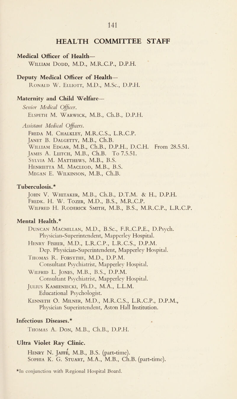 HEALTH COMMITTEE STAFF Medical Officer of Health— William Dodd, M.D., M.R.C.P., D.P.H. Deputy Medical Officer of Health— Ronald W. Elliott, M.D., M.Sc., D.P.Ii. Maternity and Child Welfare— Senior Medical Officer. Elspeth M. Warwick, M.B., Ch.B., D.P.H. Assistant Medical Officers. Freda M. Chalkley, M.R.C.S., L.R.C.P. Janet B. Dalgetty, M.B., Ch.B. William Edgar, M.B., Ch.B., D.P.H., D.C.H. From 28.5.51. James A. Leitch, M.B., Ch.B. To 7.5.51. Sylvia M. Matthews, M.B., B.S. Henrietta M. Macleod, M.B., B.S. Megan E. Wilkinson, M.B., Ch.B. Tuberculosis.* John V. Whitaker, M.B., Ch.B., D.T.M. & H., D.P.H. Fredk. H. W. Tozer, M.D., B.S., M.R.C.P. Wilfred H. Roderick Smith, M.B., B.S., M.R.C.P., L.R.C.P. Mental Health.* Duncan Macmillan, M.D., B.Sc., F.R.C.P.E., D.Psych. Physician-Superintendent, Mappcrley Hospital. Henry Fisher, M.D., L.R.C.P., L.R.C.S., D.P.M. Dep. Physician-Superintendent, Mapperley Hospital. Thomas R. Forsythe, M.D., D.P.M. Consultant Psychiatrist, Mapperley Hospital. Wilfrid L. Jones, M.B., B.S., D.P.M. Consultant Psychiatrist, Mapperley Hospital. Julius Kamieniecki, Ph.D., M.A., L.L.M. Educational Psychologist. Kenneth O. Milner, M.D., M.R.C.S., L.R.C.P., D.P.M., Physician Superintendent, Aston Hall Institution. Infectious Diseases.* Thomas A. Don, M.B., Ch.B., D.P.H. Ultra Violet Ray Clinic. Henry N. Jaffe, M.B., B.S. (part-time). Sophia K. G. Stuart, M.A., M.B., Ch.B. (part-time). *In conjunction with Regional Hospital Board.