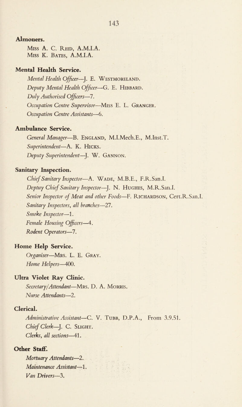 Almoners. Miss A. C. Reid, A.M.I.A. Miss K. Bates, A.M.I.A. Mental Health Service. Mental Health Officer—]. E. Westmoreland. Deputy Mental Health Officer—G. E. Hibbard. Duly Authorised Officers—7. Occupation Centre Supervisor—Miss E. L. Granger. Occupation Centre Assistants—6. Ambulance Service. General Manager—B. England, M.I.Mech.E., M.Inst.T. Superintendent—A. K. Hicks. Deputy Superintendent—-J. W. Gannon. Sanitary Inspection. Chief Sanitary Inspector—A. Wade, M.B.E., F.R.San.I. Deptuy Chief Sanitary Inspector—-J. N. Hughes, M.R.San.I. Senior Inspector of Meat and other Foods—F. Richardson, Cert.R.San.I. Sanitary Inspectors, all branches—27. Smoke Inspector—1. Female Housing Officers—4. Rodent Operators—7. Home Help Service. Organiser—Mrs. L. E. Gray. Home Helpers—400. Ultra Violet Ray Clinic. Secretary/Attendant—Mrs. D. A. Morris. Nurse Attendants—2. Clerical. Administrative Assistant—C. V. Tubb, D.P.A., From 3.9.51. Chief Clerk—]. C. Slight. Clerks, all sections—41. Other Staff. Mortuary Attendants—2. Maintenance Assistant—1. Van Drivers—3.