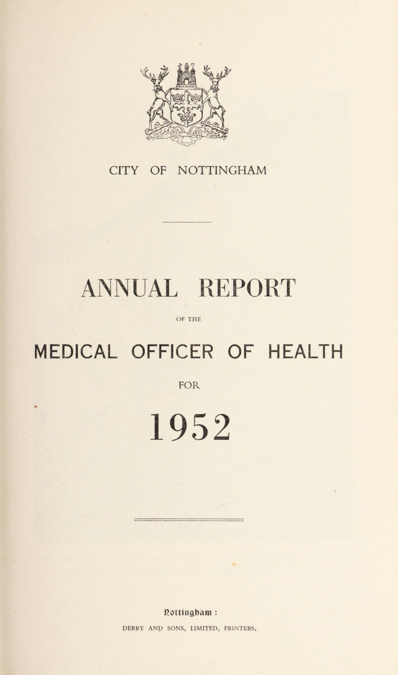 CITY OF NOTTINGHAM ANNUAL REPORT OF THE MEDICAL OFFICER OF HEALTH FOR 1952 rcottiiiQbam : DERRY AND SONS, LIMITED, PRINTERS,