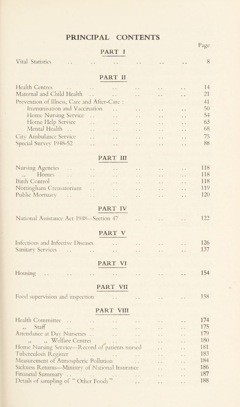 PRINCIPAL CONTENTS Page PART i Vital Statistics .. . . .. .. .. .. 8 PART II Health Centres . . . . . . .. .. .. 14 Maternal and Child Health . . .. .. .. .. 21 Prevention of Illness, Care and After-Care : 41 Immunisation and Vaccination .. .. . . .. 50 Home Nursing Service . . . . . . .. .. 54 Home Help Service .. .. .. .. .. 63 Mental Health .. .. .. .. .. .. 68 City Ambulance Service . . .. . . .. .. 75 Special Survey 1948-52 .. .. .. .. .. 88 PART III Nursing Agencies . . .. . . .. .. . . 118 ,, Homes .. .. .. .. .. .. 118 Birth Control . . .. . . .. .. .. 118 Nottingham Crematorium . . . . . . . . . . 119 Public Mortuary . . .. .. .. .. .. 120 PART IV National Assistance Act 1948—Section 47 . . . . . . 122 PART V Infectious and Infective Diseases .. . . . . .. 126 Sanitary Services . . .. . . . . .. .. 137 PART VI Housing .. .. .. .. .. .. .. 154 PART VII Food supervision and inspection . . . . . . . . 158 PART VIII Health Committee . . . . . . . . . . .. 174 „ Staff . . . 175 Attendance at Day Nurseries . . . . . . . . . . 179 ,, ,, Welfare Centres . . . , . . .. 180 Home Nursing Service—Record of patients nursed . . . . 181 Tuberculosis Register .. . . . . .. .. 183 Measurement of Atmospheric Pollution . . . . . . 184 Sickness Returns—Ministry of National Insurance .. .. 186 Financial Summary .. . . . . . . .. .. 187 Details of sampling of “ Other Foods ” ,. ,, ,. 188