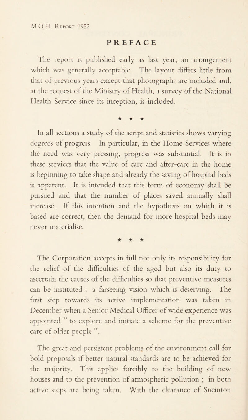 PREFACE The report is published early as last year, an arrangement which was generally acceptable. The layout differs little from that of previous years except that photographs are included and, at the request of the Ministry of Health, a survey of the National Health Service since its inception, is included. ★ ★ ★ In all sections a study of the script and statistics shows varying degrees of progress. In particular, in the Home Services where the need was very pressing, progress was substantial. It is in these services that the value of care and after-care in the home is beginning to take shape and already the saving of hospital beds is apparent. It is intended that this form of economy shall be pursued and that the number of places saved annually shall increase. If this intention and the hypothesis on which it is based are correct, then the demand for more hospital beds may never materialise. ★ ★ ★ The Corporation accepts in full not only its responsibility for the relief of the difficulties of the aged but also its duty to ascertain the causes of the difficulties so that preventive measures can be instituted ; a farseeing vision which is deserving. The first step towards its active implementation was taken in December when a Senior Medical Officer of wide experience was appointed to explore and initiate a scheme for the preventive care of older people The great and persistent problems of the environment call for bold proposals if better natural standards are to be achieved for the majority. This applies forcibly to the building of new houses and to the prevention of atmospheric pollution ; in both active steps are being taken. With the clearance of Sneinton