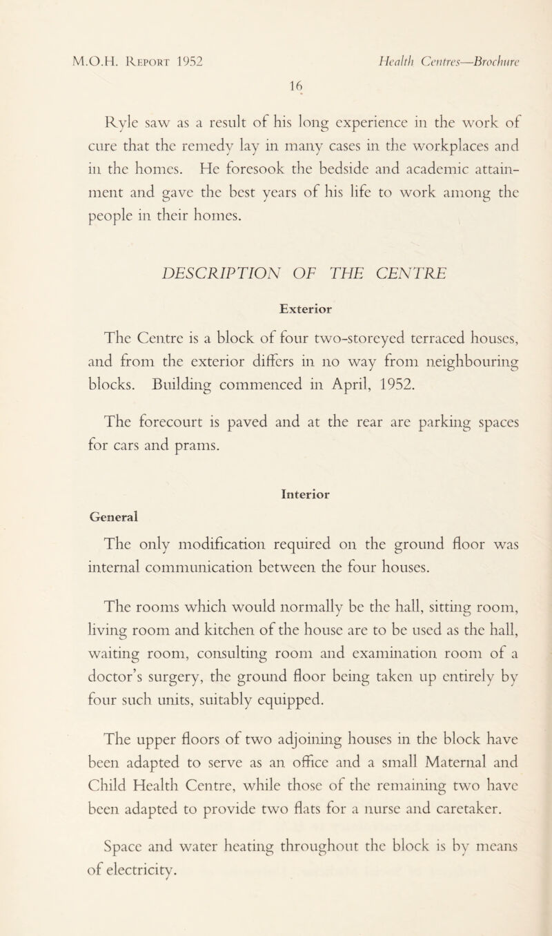 16 Ryle saw as a result of his long experience in the work of cure that the remedy lay in many cases in the workplaces and in the homes. He foresook the bedside and academic attain¬ ment and gave the best years of his life to work among the people in their homes. DESCRIPTION OF THE CENTRE Exterior The Centre is a block of four two-storeyed terraced houses, and from the exterior differs in no way from neighbouring blocks. Building commenced in April, 1952. The forecourt is paved and at the rear are parking spaces for cars and prams. Interior General The only modification required on the ground floor was internal communication between the four houses. The rooms which would normally be the hall, sitting room, living room and kitchen of the house are to be used as the hall, waiting room, consulting room and examination room of a doctor’s surgery, the ground floor being taken up entirely by four such units, suitably equipped. The upper floors of two adjoining houses in the block have been adapted to serve as an office and a small Maternal and Child Health Centre, while those of the remaining two have been adapted to provide two flats for a nurse and caretaker. Space and water heating throughout the block is by means