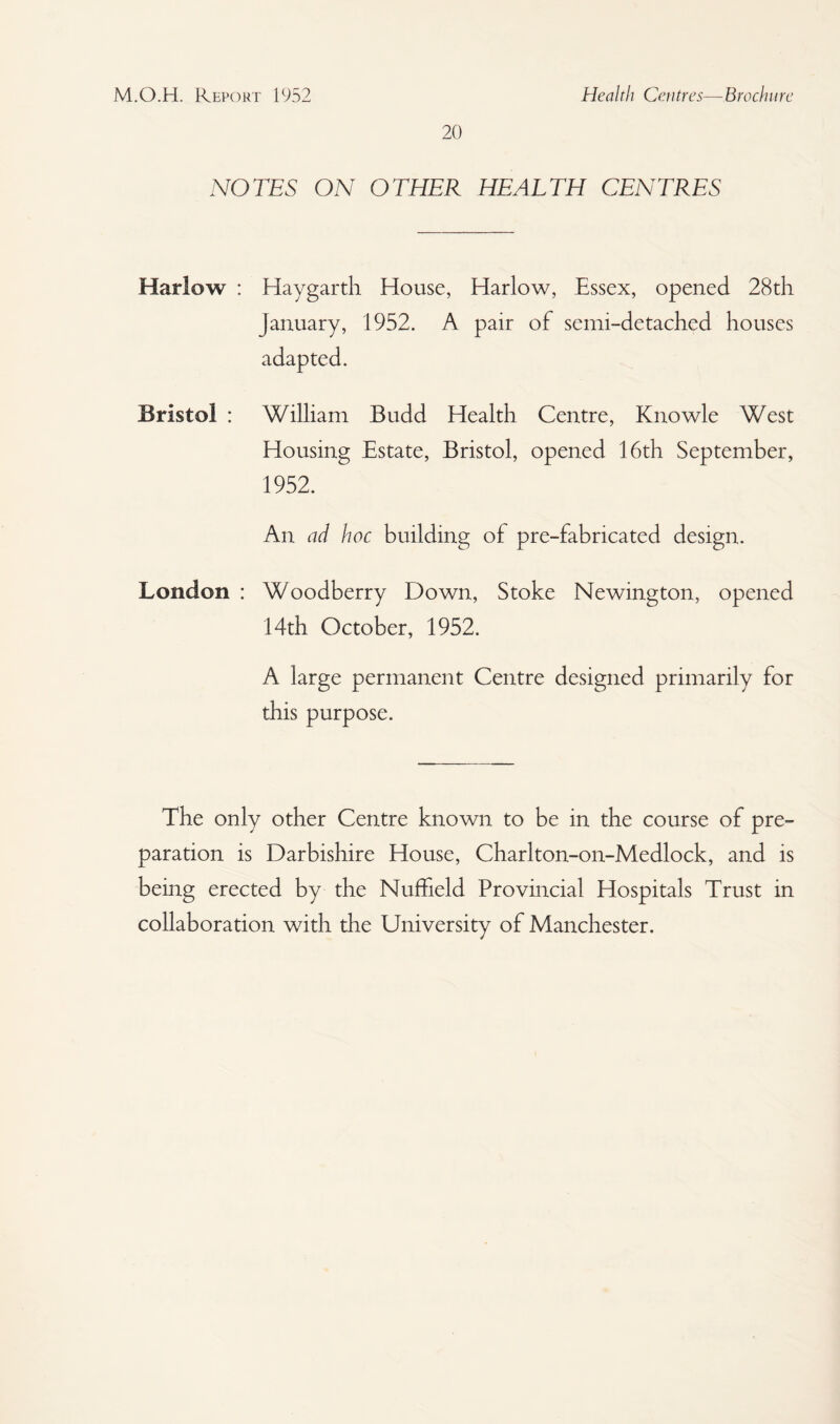 20 NOTES ON OTHER HEALTH CENTRES Harlow : Haygarth House, Harlow, Essex, opened 28th January, 1952. A pair of semi-detached houses adapted. Bristol : William Budd Health Centre, Knowle West Housing Estate, Bristol, opened 16th September, 1952. An ad hoc building of pre-fabricated design. London : Woodberry Down, Stoke Newington, opened 14th October, 1952. A large permanent Centre designed primarily for this purpose. The only other Centre known to be in the course of pre¬ paration is Darbishire House, Charlton-on-Medlock, and is being erected by the Nuffield Provincial Hospitals Trust in collaboration with the University of Manchester.