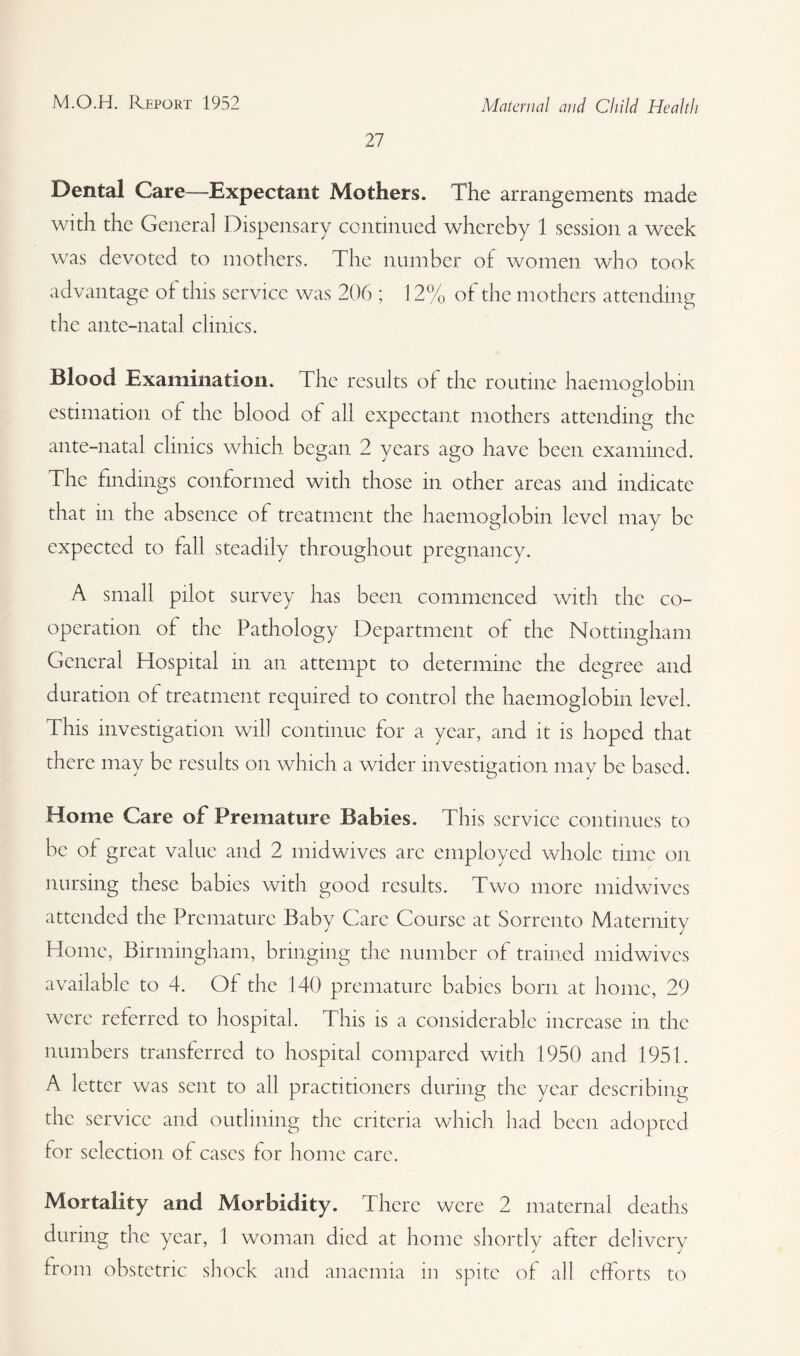27 Dental Care—Expectant Mothers. The arrangements made with the Genera] Dispensary continued whereby 1 session a week was devoted to mothers. The number of women who took advantage of this service was 206 ; 12% of the mothers attending the ante-natal clinics. Blood Examination. The results of the routine haemoglobin estimation of the blood of all expectant mothers attending the ante-natal clinics which began 2 years ago have been examined. The findings conformed with those in other areas and indicate that in the absence of treatment the haemoglobin level may be expected to fall steadily throughout pregnancy. A small pilot survey has been commenced with the co¬ operation of the Pathology Department of the Nottingham General Hospital in an attempt to determine the degree and duration of treatment required to control the haemoglobin level. This investigation will continue for a year, and it is hoped that there may be results on which a wider investigation may be based. Home Care of Premature Babies. This service continues to be of great value and 2 mid wives are employed whole time on nursing these babies with good results. Two more mid wives attended the Premature Baby Care Course at Sorrento Maternity Home, Birmingham, bringing the number of trained midwives available to 4. Of the 140 premature babies born at home, 29 were referred to hospital. This is a considerable increase in the numbers transferred to hospital compared with 1950 and 1951. A letter was sent to all practitioners during the year describing the service and outlining the criteria which had been adopted for selection of cases for home care. Mortality and Morbidity. There were 2 maternal deaths during the year, 1 woman died at home shortly after dcliverv J j j from obstetric shock and anaemia in spite of all efforts to