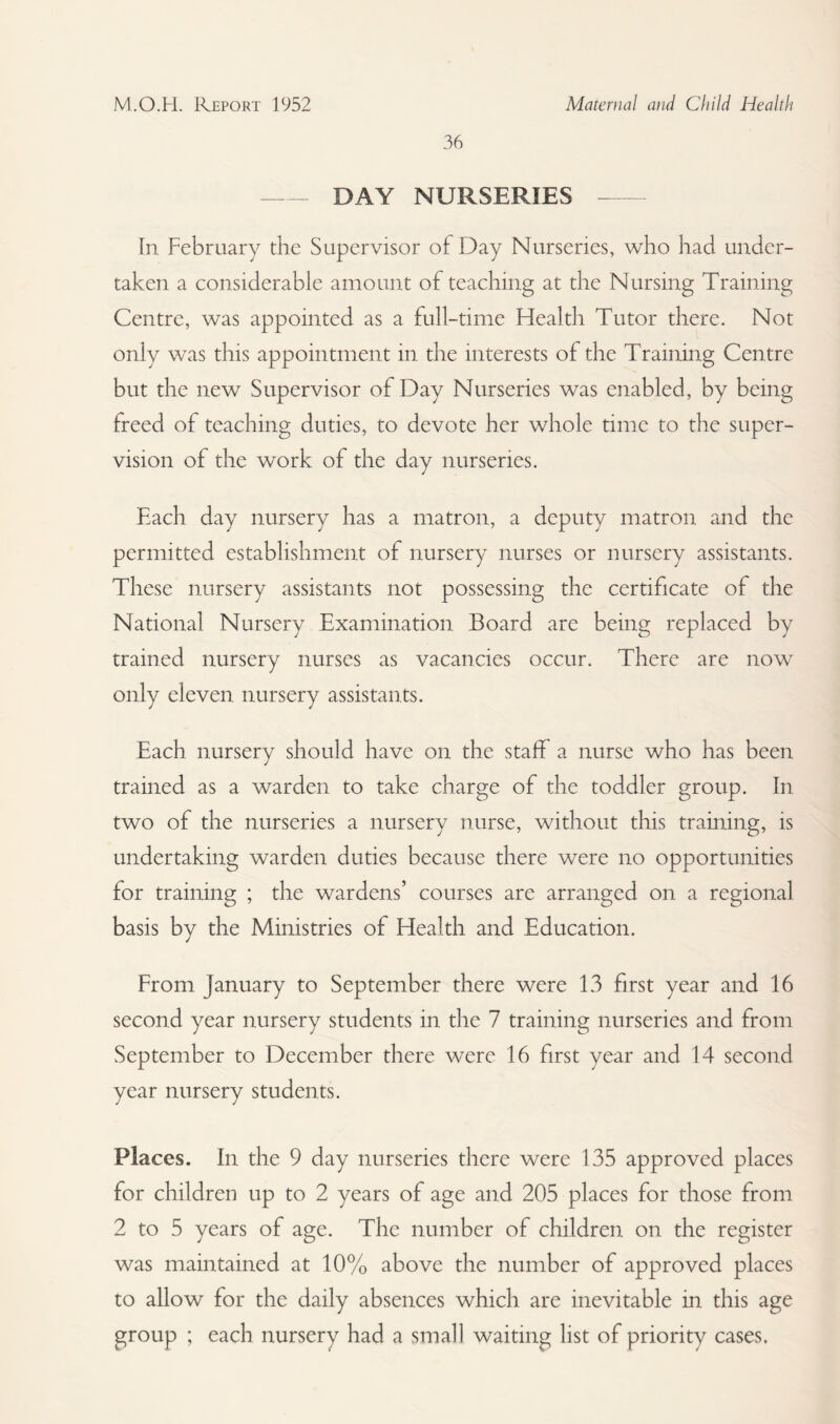 36 -DAY NURSERIES -- In February the Supervisor of Day Nurseries, who had under¬ taken a considerable amount of teaching at the Nursing Training Centre, was appointed as a full-time Health Tutor there. Not only was this appointment in the interests of the Training Centre but the new Supervisor of Day Nurseries was enabled, by being freed of teaching duties, to devote her whole time to the super¬ vision of the work of the day nurseries. Each day nursery has a matron, a deputy matron and the permitted establishment of nursery nurses or nursery assistants. These nursery assistants not possessing the certificate of the National Nursery Examination Board are being replaced by trained nursery nurses as vacancies occur. There are now only eleven nursery assistants. Each nursery should have on the staff a nurse who has been trained as a warden to take charge of the toddler group. In two of the nurseries a nursery nurse, without this training, is undertaking warden duties because there were no opportunities for training ; the wardens’ courses are arranged on a regional basis by the Ministries of Health and Education. From January to September there were 13 first year and 16 second year nursery students in the 7 training nurseries and from September to December there were 16 first year and 14 second year nursery students. Places. In the 9 day nurseries there were 135 approved places for children up to 2 years of age and 205 places for those from 2 to 5 years of age. The number of children on the register was maintained at 10% above the number of approved places to allow for the daily absences which are inevitable in this age group ; each nursery had a small waiting list of priority cases.