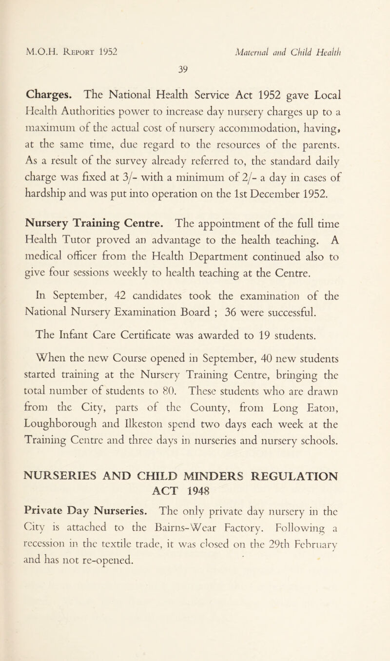 39 Charges. The National Health Service Act 1952 gave Local Health Authorities power to increase day nursery charges up to a maximum of the actual cost of nursery accommodation, having, at the same time, due regard to the resources of the parents. As a result of the survey already referred to, the standard daily charge was fixed at 3/- with a minimum of 2/- a day in cases of hardship and was put into operation on the 1st December 1952. Nursery Training Centre. The appointment of the full time Health Tutor proved an advantage to the health teaching. A medical officer from the Health Department continued also to give four sessions weekly to health teaching at the Centre. In September, 42 candidates took the examination of the National Nursery Examination Board ; 36 were successful. The Infant Care Certificate was awarded to 19 students. When the new Course opened in September, 40 new students started training at the Nursery Training Centre, bringing the total number of students to 80. These students who are drawn from the City, parts of the County, from Long Eaton, Loughborough and Ilkeston spend two days each week at the Training Centre and three days in nurseries and nursery schools. NURSERIES AND CHILD MINDERS REGULATION ACT 1948 Private Day Nurseries. The only private day nursery in the City is attached to the Bairns-'Wear Factory. Following a recession in the textile trade, it was closed on the 29th February and has not re-opened.