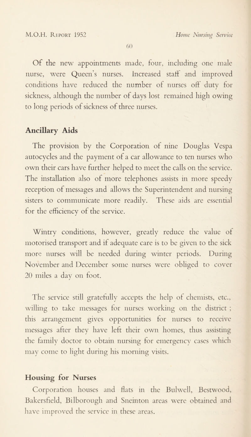 60 Of the new appointments made, four, including one male nurse, were Queen’s nurses. Increased start and improved conditions have reduced the number of nurses off duty for sickness, although the number of days lost remained high owing to long periods of sickness of three nurses. Ancillary Aids The provision by the Corporation of nine Douglas Vespa autocycles and the payment of a car allowance to ten nurses who own their cars have further helped to meet the calls on the service. The installation also of more telephones assists in more speedy reception of messages and allows the Superintendent and nursing sisters to communicate more readilv. These aids are essential J for the efficiency of the service. Wintry conditions, however, greatly reduce the value of motorised transport and if adequate care is to be given to the sick more nurses will be needed during winter periods. During November and December some nurses were obliged to cover 20 miles a day on foot. The service still gratefully accepts the help of chemists, etc., willing to take messages for nurses working on the district ; this arrangement gives opportunities for nurses to receive messages after they have left their own homes, thus assisting the family doctor to obtain nursing for emergency cases which may come to light during his morning visits. Housing for Nurses Corporation houses and flats in the JBulwell, Bestwood, Bakersfield, Bilborough and Sneinton areas were obtained and have improved the service in these areas.