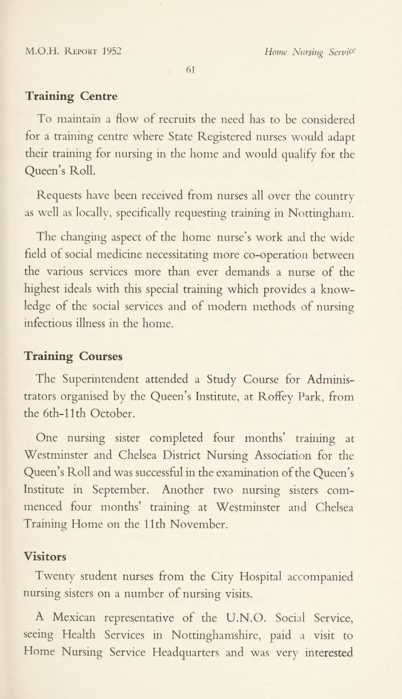 61 Home Nursing Service Training Centre To maintain a flow of recruits the need has to be considered for a training centre where State Registered nurses would adapt their training for nursing in the home and would qualify for the Queen’s Roll. Requests have been received from nurses all over the country as well as locally, specifically requesting training in Nottingham. The changing aspect of the home nurse’s work and the wide field of social medicine necessitating more co-operation between the various services more than ever demands a nurse of the highest ideals with this special training which provides a know¬ ledge of the social services and of modern methods of nursing infectious illness in the home. Training Courses The Superintendent attended a Study Course for Adminis¬ trators organised by the Queen’s Institute, at Rofifey Park, from the 6th-l 1th October. One nursing sister completed four months’ training at Westminster and Chelsea District Nursing Association for the Queen’s Roll and was successful in the examination of the Queen’s Institute in September. Another two nursing sisters com¬ menced four months’ training at Westminster and Chelsea Training Home on the 11th November. Visitors Twenty student nurses from the City Hospital accompanied nursing sisters on a number of nursing visits. A Mexican representative of the U.N.O. Social Service, seeing Health Services in Nottinghamshire, paid a visit to Home Nursing Service Headquarters and was very interested